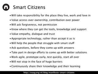 Smart Citizens
• Will take responsibility for the place they live, work and love in
• Value access over ownership, contribution over power
• Will ask forgiveness, not permission
• Know where they can get the tools, knowledge and support
• Value empathy, dialogue and trust
• Appropriate technology, rather than accept it as is
• Will help the people that struggle with smart stuff
• Ask questions, before they come up with answers
• Take part in design efforts to come up with better solutions
• Work agile, prototype early, test quickly, start all over
• Will not stop in the face of huge barriers
• Continuously share their knowledge and their learning
http://waag.org/nl/blog/manifesto-smart-citizens
 