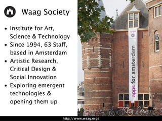 • Institute for Art,
Science & Technology
• Since 1994, 63 Staff,
based in Amsterdam
• Artistic Research,
Critical Design & 
Social Innovation
• Exploring emergent
technologies &
opening them up
Waag Society
http://www.waag.org/
 