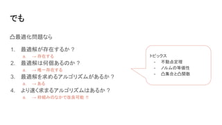 凸最適化問題なら
1. 最適解が存在するか ?
a. → 存在する
2. 最適解は何個あるのか ?
a. → 唯一存在する
3. 最適解を求めるアルゴリズムがあるか ?
a. → ある
4. より速く求まるアルゴリズムはあるか ?
a. → 枠組みのなかで改良可能 !!
でも
トピックス
- 不動点定理
- ノルムの等価性
- 凸集合と凸関数
 