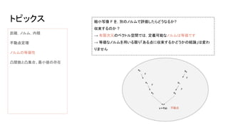トピックス
距離，ノルム，内積
不動点定理
ノルムの等価性
凸関数と凸集合、最小値の存在
縮小写像 F を，別のノルムで評価したらどうなるか?
収束するのか ?
→ 有限次元のベクトル空間では，定義可能なノルムは等価です
→ 等価なノルムを用いる限り「ある点に収束するかどうかの結論」は変わ
りません
 