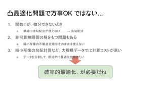 1. 関数 f が，微分できないとき
a. 単純には勾配法が使えない ...... → 劣勾配法
2. 非可算無限個の解をもつ問題もある
a. 縮小写像の不動点定理はそのままは使えない
3. 縮小写像の勾配計算など，大規模データでは計算コストが高い
a. データを分割して，部分的に最適化を解きたい
凸最適化問題で万事OK ではない...
確率的最適化，が必要だね
 