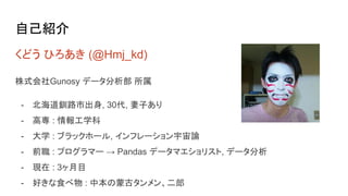 自己紹介
くどう ひろあき (@Hmj_kd)
株式会社Gunosy データ分析部 所属
- 北海道釧路市出身, 30代, 妻子あり
- 高専 : 情報工学科
- 大学 : ブラックホール, インフレーション宇宙論
- 前職 : プログラマー → Pandas データマエショリスト, データ分析
- 現在 : 3ヶ月目
- 好きな食べ物 : 中本の蒙古タンメン、二郎
 