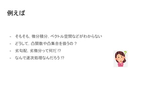 例えば
- そもそも，微分積分，ベクトル空間などがわからない
- どうして，凸関数や凸集合を扱うの ?
- 劣勾配，劣微分って何だ !?
- なんで逐次処理なんだろう !?
 