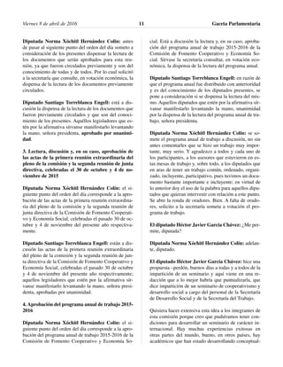 Diputada Norma Xóchitl Hernández Colín: antes
de pasar al siguiente punto del orden del día someto a
consideración de los presentes dispensar la lectura de
los documentos que serán aprobados para esta reu-
nión, ya que fueron circulados previamente y son del
conocimiento de todas y de todos. Por lo cual solicitó
a la secretaría que consulte, en votación económica, la
dispensa de la lectura de los documentos previamente
circulados.
Diputado Santiago Torreblanca Engell: está a dis-
cusión la dispensa de la lectura de los documentos que
fueron previamente circulados y que son del conoci-
miento de los presentes. Aquéllos legisladores que es-
tén por la afirmativa sírvanse manifestarlo levantando
la mano, señora presidenta, aprobado por unanimi-
dad.
3. Lectura, discusión y, en su caso, aprobación de
las actas de la primera reunión extraordinaria del
pleno de la comisión y la segunda reunión de junta
directiva, celebradas el 30 de octubre y 4 de no-
viembre de 2015
Diputada Norma Xóchitl Hernández Colín: el si-
guiente punto del orden del día corresponde a la apro-
bación de las actas de la primera reunión extraordina-
ria del pleno de la comisión y la segunda reunión de
junta directiva de la Comisión de Fomento Cooperati-
vo y Economía Social, celebradas el pasado 30 de oc-
tubre y 4 de noviembre del presente año respectiva-
mente.
Diputado Santiago Torreblanca Engell: están a dis-
cusión las actas de la primera reunión extraordinaria
del pleno de la comisión y la segunda reunión de jun-
ta directiva de la Comisión de Fomento Cooperativo y
Economía Social, celebradas el pasado 30 de octubre
y 4 de noviembre del presente año respectivamente;
aquellos legisladores que estén por la afirmativa sír-
vanse manifestarlo levantando la mano, señora presi-
denta, aprobadas por unanimidad.
4. Aprobación del programa anual de trabajo 2015-
2016
Diputada Norma Xóchitl Hernández Colín: el si-
guiente punto del orden del día corresponde a la apro-
bación del programa anual de trabajo 2015-2016 de la
Comisión de Fomento Cooperativo y Economía So-
cial. Está a discusión la lectura y, en su caso, aproba-
ción del programa anual de trabajo 2015-2016 de la
Comisión de Fomento Cooperativo y Economía So-
cial. Sírvase la secretaría consultar, en votación eco-
nómica, la dispensa de la lectura del programa anual.
Diputado Santiago Torreblanca Engell: en razón de
que el programa anual fue distribuido con anterioridad
y es del conocimiento de los diputados presentes, se
pone a consideración si se dispensa la lectura del mis-
mo. Aquellos diputados que estén por la afirmativa sír-
vanse manifestarlo levantando la mano, unanimidad
por la dispensa de la lectura del programa anual de tra-
bajo, señora presidenta.
Diputada Norma Xóchitl Hernández Colín: se so-
mete el programa anual de trabajo a discusión, no sin
antes comentarles que se hizo un trabajo muy impor-
tante, muy serio. Y agradezco a todos y cada uno de
los participantes, a los asesores que estuvieron en es-
tas mesas de trabajo y, sobre todo, a los diputados que
en aras de tener un trabajo común, ordenado, organi-
zado, incluyente, participativo, pues tuvimos un docu-
mento bastante importante e incluyente; en virtud de
lo anterior doy el uso de la palabra para aquellos dipu-
tados que quieran intervenir con relación a este punto.
Se abre la ronda de oradores. Bien. A falta de orado-
res, solicito a la secretaría someta a votación el pro-
grama de trabajo.
El diputado Héctor Javier García Chávez: ¿Me per-
mite, diputada?
Diputada Norma Xóchitl Hernández Colín: adelan-
te, diputado.
El diputado Héctor Javier García Chávez: hice una
propuesta –perdón, buenos días a todas y a todos de la
impartición de un seminario y aquí viene en una re-
dacción que a lo mejor habría que puntualizarla, que
dice impartición de un seminario de cooperativismo y
desarrollo social a cargo del personal de la Secretaría
de Desarrollo Social y de la Secretaría del Trabajo.
Quisiera hacer extensiva esta idea a los integrantes de
esta comisión porque creo que pudiéramos tener con-
diciones para desarrollar un seminario de carácter in-
ternacional. Hay muchas experiencias exitosas en
otras partes del mundo, bueno, en otros países, hay
académicos que han estado desarrollando conceptual-
Viernes 8 de abril de 2016 Gaceta Parlamentaria11
 