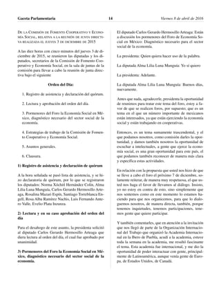 DE LA COMISIÓN DE FOMENTO COOPERATIVO Y ECONO-
MÍA SOCIAL, RELATIVA A LA REUNIÓN DE JUNTA DIRECTI-
VA REALIZADA EL JUEVES 3 DE DICIEMBRE DE 2015
A las diez horas con cinco minutos del jueves 3 de di-
ciembre de 2015, se reunieron las diputadas y los di-
putados, secretarios de la Comisión de Fomento Coo-
perativo y Economía Social, en la sala de juntas de la
comisión para llevar a cabo la reunión de junta direc-
tiva bajo el siguiente
Orden del Día:
1. Registro de asistencia y declaración del quórum.
2. Lectura y aprobación del orden del día.
3. Pormenores del Foro la Economía Social en Mé-
xico, diagnóstico necesario del sector social de la
economía.
4. Estrategias de trabajo de la Comisión de Fomen-
to Cooperativo y Economía Social.
5. Asuntos generales.
6. Clausura.
1) Registro de asistencia y declaración de quórum
A la hora señalada se pasó lista de asistencia, y se hi-
zo declaratoria de quórum, por lo que se registraron
los diputados: Norma Xóchitl Hernández Colín, Alma
Lilia Luna Munguía, Carlos Gerardo Hermosillo Arte-
aga, Rosalina Mazari Espín, Santiago Torreblanca En-
gell, Rosa Alba Ramírez Nachis, Luis Fernando Ante-
ro Valle, Evelio Plata Inzunza.
2) Lectura y en su caso aprobación del orden del
día
Para el desahogo de este asunto, la presidenta solicitó
al diputado Carlos Gerardo Hermosillo Arteaga que
diera lectura al orden del día, el cual fue aprobado por
unanimidad.
3) Pormenores del Foro la Economía Social en Mé-
xico, diagnóstico necesario del sector social de la
economía.
El diputado Carlos Gerardo Hermosillo Arteaga: Están
a discusión los pormenores del Foro de Economía So-
cial en México: Diagnóstico necesario para el sector
social de la economía.
La presidenta: Quien quiera hacer uso de la palabra.
La diputada Alma Lilia Luna Munguía: Yo sí quiero
La presidenta: Adelante.
La diputada Alma Lilia Luna Munguía: Buenos días,
nuevamente.
Antes que nada, agradecerle, presidenta la oportunidad
de reunimos para tratar este tema del foro, estoy a fa-
vor de que se realicen foros, por supuesto; que es un
tema en el que un número importante de mexicanos
están interesados, ya que están ejerciendo la economía
social y están trabajando en cooperativas.
Entonces, es un tema sumamente trascendental, y el
que podamos nosotros, como comisión darles la opor-
tunidad, y damos también nosotros la oportunidad de
escuchar a intelectuales, a gente que ejerce la econo-
mía social, es una gran oportunidad para este país, el
que podamos también reconocer de manera más clara
y específica estas actividades.
En relación con la propuesta que usted nos hizo de que
se lleve a cabo el foro el próximo 7 de diciembre, so-
lamente reiterar, de manera muy respetuosa, el que us-
ted nos haga el favor de llevamos al diálogo. Insisto,
yo no estoy en contra de esto, sino simplemente que
nos sentemos como en este momento lo estamos ha-
ciendo para que nos organicemos, para que lo dialo-
guemos nosotros, de manera directa, también, porque
tenemos inquietudes, tenemos participaciones, tene-
mos gente que quiere participar.
Y también comentarles, que en atención a la invitación
que nos llegó de parte de la Organización Internacio-
nal del Trabajo que organizó la Academia Internacio-
nal en la Ibero de Puebla, acudí a la academia, estuve
toda la semana en la academia, me resultó fascinante
el tema. Esta academia fue internacional, y me dio la
oportunidad de poder interactuar con gente, principal-
mente de Latinoamérica, aunque venía gente de Euro-
pa, de Estados Unidos, de Canadá.
Gaceta Parlamentaria Viernes 8 de abril de 201614
 