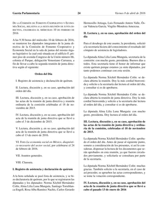 DE LA COMISIÓN DE FOMENTO COOPERATIVO Y ECONO-
MÍA SOCIAL, RELATIVA A LA SEXTA REUNIÓN DE JUNTA DI-
RECTIVA, CELEBRADA EL MIÉRCOLES 10 DE FEBRERO DE
2016
A las 9:30 horas del miércoles 10 de febrero de 2016,
se reunieron los diputados integrantes de la junta di-
rectiva de la Comisión de Fomento Cooperativo y
Economía Social en la sala de juntas del mismo órga-
no legislativo la cual está situada en el edificio F, pri-
mer piso de avenida Congreso de la Unión número 66,
colonia el Parque, delegación Venustiano Carranza, a
fin de llevar a cabo la segunda reunión de junta direc-
tiva según el siguiente:
Orden del Día
I. Registro de asistencia y declaración de quórum.
II. Lectura, discusión y, en su caso, aprobación del
orden del día.
III. Lectura, discusión y, en su caso, aprobación de
las actas de la reunión de junta directiva y reunión
ordinaria de la comisión celebradas el 18 de no-
viembre de 2015.
IV. Lectura, discusión y, en su caso, aprobación del
acta de la reunión de junta directiva que se llevó a
cabo el 3 de diciembre de 2015.
V. Lectura, discusión y, en su caso, aprobación del
acta de la reunión de junta directiva que se llevó a
cabo el 13 de enero de 2016.
VI. Foro La economía social en México, diagnósti-
co necesario del sector social, por celebrarse el 24
de febrero de 2016.
VII. Asuntos generales.
VIII. Clausura.
I. Registro de asistencia y declaración de quórum
A la hora señalada se pasó lista de asistencia, y se hi-
zo declaratoria de quórum, por lo que se registraron las
diputadas y los diputados: Norma Xóchitl Hernández
Colín, Alma Lilia Luna Munguía, Santiago Torreblan-
ca Engell, Rosa Alba Ramírez Nachis, Carlos Gerardo
Hermosillo Arteaga, Luis Fernando Antero Valle, Ós-
car Valencia García, Virgilio Mendoza Amezcua.
II. Lectura y, en su caso, aprobación del orden del
día
Para el desahogo de este asunto, la presidenta, solicitó
a la secretaría hiciera del conocimiento el resultado del
cómputo de asistencia de legisladores.
La diputada Alma Lilia Luna Munguía, secretaria de la
comisión: con mucho gusto, presidenta. Buenos días a
todos. Esta secretaría tiene el honor de informar que
existe quórum porque estamos ya siete diputados, por
tanto podemos continuar con esta sesión.
La diputada Norma Xóchitl Hernández Colín: se de-
clara abierta la reunión. Doy la más cordial bienveni-
da y solicito a la secretaría dar lectura al orden del día,
y consultar si es de aprobarse.
La diputada Norma Xóchitl Hernández Colín: se de-
clara abierta la reunión de junta directiva. Doy la más
cordial bienvenida y solicito a la secretaría dar lectura
al orden del día, y consultar si es de aprobarse.
La diputada Alma Lilia Luna Munguía: con mucho
gusto, presidenta. Doy lectura al orden del día.
III. Lectura, discusión y, en su caso, aprobación de
las actas de la reunión de junta directiva y ordina-
ria de la comisión, celebradas el 18 de noviembre
de 2015.
La diputada Norma Xóchitl Hernández Colín: aproba-
do el orden del día. Antes de pasar al siguiente punto,
someto a consideración de los presentes, si así lo con-
sideran, dispensar la lectura de los documentos que se-
rán aprobados en esta reunión, ya que fueron circula-
dos previamente, y solicitaría se consultara por parte
de la secretaría.
La diputada Norma Xóchitl Hernández Colín: muchas
gracias. También solicito a la secretaría, en el caso de
así proceder, se aprueben las actas correspondientes, y
se tome la votación correspondiente.
IV. Lectura, discusión y, en su caso, aprobación del
acta de la reunión de junta directiva que se llevó a
cabo el pasado 13 de enero de 2016
Gaceta Parlamentaria Viernes 8 de abril de 201624
 