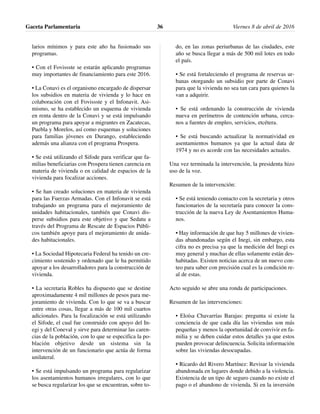 larios mínimos y para este año ha fusionado sus
programas.
• Con el Fovissste se estarán aplicando programas
muy importantes de financiamiento para este 2016.
• La Conavi es el organismo encargado de dispersar
los subsidios en materia de vivienda y lo hace en
colaboración con el Fovissste y el Infonavit. Asi-
mismo, se ha establecido un esquema de vivienda
en renta dentro de la Conavi y se está impulsando
un programa para apoyar a migrantes en Zacatecas,
Puebla y Morelos, así como esquemas y soluciones
para familias jóvenes en Durango, estableciendo
además una alianza con el programa Prospera.
• Se está utilizando el Sifode para verificar que fa-
milias beneficiarias con Prospera tienen carencia en
materia de vivienda o en calidad de espacios de la
vivienda para focalizar acciones.
• Se han creado soluciones en materia de vivienda
para las Fuerzas Armadas. Con el Infonavit se está
trabajando un programa para el mejoramiento de
unidades habitacionales, también que Conavi dis-
perse subsidios para este objetivo y que Sedatu a
través del Programa de Rescate de Espacios Públi-
cos también apoye para el mejoramiento de unida-
des habitacionales.
• La Sociedad Hipotecaria Federal ha tenido un cre-
cimiento sostenido y ordenado que le ha permitido
apoyar a los desarrolladores para la construcción de
vivienda.
• La secretaria Robles ha dispuesto que se destine
aproximadamente 4 mil millones de pesos para me-
joramiento de vivienda. Con lo que se va a buscar
entre otras cosas, llegar a más de 100 mil cuartos
adicionales. Para la focalización se está utilizando
el Sifode, el cual fue construido con apoyo del In-
egi y del Coneval y sirve para determinar las caren-
cias de la población, con lo que se especifica la po-
blación objetivo desde un sistema sin la
intervención de un funcionario que actúa de forma
unilateral.
• Se está impulsando un programa para regularizar
los asentamientos humanos irregulares, con lo que
se busca regularizar los que se encuentran, sobre to-
do, en las zonas periurbanas de las ciudades, este
año se busca llegar a más de 500 mil lotes en todo
el país.
• Se está fortaleciendo el programa de reservas ur-
banas otorgando un subsidio por parte de Conavi
para que la vivienda no sea tan cara para quienes la
van a adquirir.
• Se está ordenando la construcción de vivienda
nueva en perímetros de contención urbana, cerca-
nos a fuentes de empleo, servicios, etcétera.
• Se está buscando actualizar la normatividad en
asentamientos humanos ya que la actual data de
1974 y no es acorde con las necesidades actuales.
Una vez terminada la intervención, la presidenta hizo
uso de la voz.
Resumen de la intervención:
• Se está teniendo contacto con la secretaria y otros
funcionarios de la secretaría para conocer la cons-
trucción de la nueva Ley de Asentamientos Huma-
nos.
• Hay información de que hay 5 millones de vivien-
das abandonadas según el Inegi, sin embargo, esta
cifra no es precisa ya que la medición del Inegi es
muy general y muchas de ellas solamente están des-
habitadas. Existen noticias acerca de un nuevo con-
teo para saber con precisión cual es la condición re-
al de estas.
Acto seguido se abre una ronda de participaciones.
Resumen de las intervenciones:
• Eloísa Chavarrías Barajas: pregunta si existe la
conciencia de que cada día las viviendas son más
pequeñas y menos la oportunidad de convivir en fa-
milia y se deben cuidar estos detalles ya que estos
pueden provocar delincuencia. Solicita información
sobre las viviendas desocupadas.
• Ricardo del Rivero Martínez: Revisar la vivienda
abandonada en lugares donde debido a la violencia.
Existencia de un tipo de seguro cuando no existe el
pago o el abandono de vivienda. Si en la inversión
Gaceta Parlamentaria Viernes 8 de abril de 201636
 
