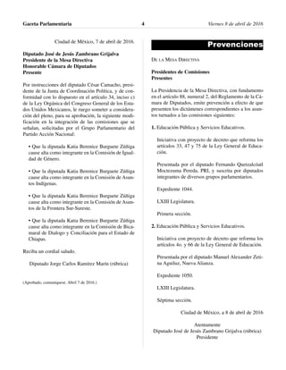 Ciudad de México, 7 de abril de 2016.
Diputado José de Jesús Zambrano Grijalva
Presidente de la Mesa Directiva
Honorable Cámara de Diputados
Presente
Por instrucciones del diputado César Camacho, presi-
dente de la Junta de Coordinación Política, y de con-
formidad con lo dispuesto en el artículo 34, inciso c)
de la Ley Orgánica del Congreso General de los Esta-
dos Unidos Mexicanos, le ruego someter a considera-
ción del pleno, para su aprobación, la siguiente modi-
ficación en la integración de las comisiones que se
señalan, solicitadas por el Grupo Parlamentario del
Partido Acción Nacional:
• Que la diputada Katia Berenice Burguete Zúñiga
cause alta como integrante en la Comisión de Igual-
dad de Género.
• Que la diputada Katia Berenice Burguete Zúñiga
cause alta como integrante en la Comisión de Asun-
tos Indígenas.
• Que la diputada Katia Berenice Burguete Zúñiga
cause alta como integrante en la Comisión de Asun-
tos de la Frontera Sur-Sureste.
• Que la diputada Katia Berenice Burguete Zúñiga
cause alta como integrante en la Comisión de Bica-
maral de Dialogo y Conciliación para el Estado de
Chiapas.
Reciba un cordial saludo.
Diputado Jorge Carlos Ramírez Marín (rúbrica)
(Aprobado, comuníquese. Abril 7 de 2016.)
Prevenciones
DE LA MESA DIRECTIVA
Presidentes de Comisiones
Presentes
La Presidencia de la Mesa Directiva, con fundamento
en el artículo 88, numeral 2, del Reglamento de la Cá-
mara de Diputados, emite prevención a efecto de que
presenten los dictámenes correspondientes a los asun-
tos turnados a las comisiones siguientes:
1. Educación Pública y Servicios Educativos.
Iniciativa con proyecto de decreto que reforma los
artículos 33, 47 y 75 de la Ley General de Educa-
ción.
Presentada por el diputado Fernando Quetzalcóatl
Moctezuma Pereda, PRI, y suscrita por diputados
integrantes de diversos grupos parlamentarios.
Expediente 1044.
LXIII Legislatura.
Primera sección.
2. Educación Pública y Servicios Educativos.
Iniciativa con proyecto de decreto que reforma los
artículos 4o. y 66 de la Ley General de Educación.
Presentada por el diputado Manuel Alexander Zeti-
na Aguiluz, Nueva Alianza.
Expediente 1050.
LXIII Legislatura.
Séptima sección.
Ciudad de México, a 8 de abril de 2016
Atentamente
Diputado José de Jesús Zambrano Grijalva (rúbrica)
Presidente
Gaceta Parlamentaria Viernes 8 de abril de 20164
 