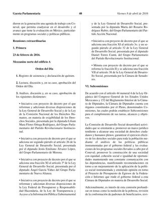 dieron en la generación una agenda de trabajo con Co-
neval, que permita coadyuvar en el desarrollo y el
avance que tiene la evaluación en México, particular-
mente en programas sociales y políticas públicas.
Reuniones extraordinarias
1. Primera
23 de febrero de 2016.
Mezzanine norte del edificio A
Orden del Día
1. Registro de asistencia y declaración de quórum.
2. Lectura, discusión y, en su caso, aprobación del
Orden del Día.
3. Análisis, discusión y, en su caso, aprobación de
los siguientes dictámenes:
• Iniciativa con proyecto de decreto por el que
reforman y adicionan diversas disposiciones de
la Ley General de Desarrollo Social y de la Ley
de la Comisión Nacional de los Derechos Hu-
manos, en materia de exigibilidad de los Dere-
chos Sociales, presentada por la diputada Liliam
Mara Flores Ortega Rodríguez, del Grupo Parla-
mentario del Partido Revolucionario Institucio-
nal.
• Iniciativa con proyecto de decreto por el que se
adiciona un segundo párrafo al artículo 26 de la
Ley General de Desarrollo Social, presentada
por el diputado Jesús Emiliano Álvarez López,
del Grupo Parlamentario de Morena.
• Iniciativa con proyecto de decreto por el que se
adiciona una fracción XI al artículo 3º de la Ley
General de Desarrollo Social, presentada por el
diputado Ángel García Yáñez del Grupo Parla-
mentario de Nueva Alianza.
• Iniciativa con proyecto de decreto por el que se
reforman y adicionan diversas disposiciones de
la Ley Federal de Presupuesto y Responsabili-
dad Hacendaria, de la Ley de Transparencia y
Acceso a la Información Pública Gubernamental
y de la Ley General de Desarrollo Social, pre-
sentada por la diputada María del Rosario Ro-
dríguez Rubio, del Grupo Parlamentario del Par-
tido Acción Nacional.
• Iniciativa con proyecto de decreto por el que se
adiciona una fracción XI al artículo 3o. y un se-
gundo párrafo al artículo 32 de la Ley General
de Desarrollo Social, presentada por el diputado
Daniel Torres Cantú, del Grupo Parlamentario
del Partido Revolucionario Institucional.
• Minuta con proyecto de decreto por el que se
reforma la fracción II y se adiciona una fracción
VII al artículo 38 de la Ley General de Desarro-
llo Social, presentada por la Cámara de Senado-
res.
VI. Subcomisiones
De acuerdo con el artículo 44 numeral 4 de la Ley Or-
gánica del Congreso General de los Estados Unidos
Mexicanos y 152 del Reglamento Interior de la Cáma-
ra de Diputados, la Cámara de Diputados cuenta con
órganos constituidos por el Pleno, denominados Co-
misiones, las cuales podrán establecer Subcomisiones
para el cumplimiento de sus tareas, alcances y objeti-
vos.
La Comisión de Desarrollo Social desarrollará activi-
dades que se orientarán a: promover un marco jurídico
tendiente a alcanzar una sociedad de derechos ciuda-
danos y humanos plenos; garantizar el ejercicio efecti-
vo de los derechos sociales para toda la población me-
diante el análisis de las políticas públicas
instrumentadas por el gobierno federal y las evalua-
ciones de los programas sociales llevados a cabo por el
Coneval; promover la construcción de una sociedad
con equidad, cohesión social e igualdad de oportuni-
dades manteniendo una constante comunicación con
las dependencias, manifestando recomendaciones en
torno a un mejoramiento de la aplicación de la políti-
ca social instrumentada y emitiendo opinión en torno
al Proyecto de Presupuesto de Egresos de la Federa-
ción e Informes que rinde el gobierno federal a esta
Cámara de Diputados en materia de Desarrollo Social.
Adicionalmente, es interés de esta comisión profundi-
zar en temas como la medición de la pobreza, revisión
de la conformación de padrones de beneficiarios, revi-
Gaceta Parlamentaria Viernes 8 de abril de 201648
 
