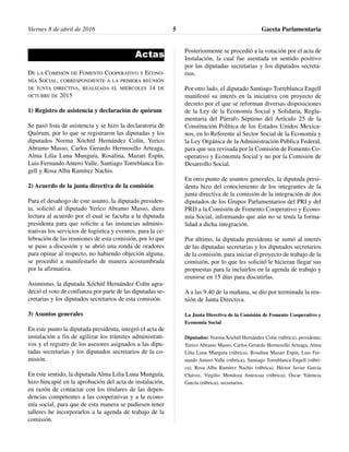 Actas
DE LA COMISIÓN DE FOMENTO COOPERATIVO Y ECONO-
MÍA SOCIAL, CORRESPONDIENTE A LA PRIMERA REUNIÓN
DE JUNTA DIRECTIVA, REALIZADA EL MIÉRCOLES 14 DE
OCTUBRE DE 2015
1) Registro de asistencia y declaración de quórum
Se pasó lista de asistencia y se hizo la declaratoria de
Quórum, por lo que se registraron las diputadas y los
diputados Norma Xóchitl Hernández Colín, Yerico
Abramo Masso, Carlos Gerardo Hermosillo Arteaga,
Alma Lilia Luna Munguía, Rosalina, Mazari Espín,
Luis Fernando Antero Valle, Santiago Torreblanca En-
gell y Rosa Alba Ramírez Nachis.
2) Acuerdo de la junta directiva de la comisión
Para el desahogo de este asunto, la diputada presiden-
ta, solicitó al diputado Yerico Abramo Masso, diera
lectura al acuerdo por el cual se faculta a la diputada
presidenta para que solicite a las instancias adminis-
trativas los servicios de logística y eventos, para la ce-
lebración de las reuniones de esta comisión, por lo que
se puso a discusión y se abrió una ronda de oradores
para opinar al respecto, no habiendo objeción alguna,
se procedió a manifestarlo de manera acostumbrada
por la afirmativa.
Asimismo, la diputada Xóchitl Hernández Colín agra-
deció el voto de confianza por parte de las diputadas se-
cretarias y los diputados secretarios de esta comisión.
3) Asuntos generales
En este punto la diputada presidenta, integró el acta de
instalación a fin de agilizar los trámites administrati-
vos y el registro de los asesores asignados a las dipu-
tadas secretarias y los diputados secretarios de la co-
misión.
En este sentido, la diputada Alma Lilia Luna Munguía,
hizo hincapié en la aprobación del acta de instalación,
en razón de contactar con los titulares de las depen-
dencias competentes a las cooperativas y a la econo-
mía social, para que de esta manera se pudiesen tener
talleres he incorporarlos a la agenda de trabajo de la
comisión.
Posteriormente se procedió a la votación por el acta de
Instalación, la cual fue asentada en sentido positivo
por las diputadas secretarias y los diputados secreta-
rios.
Por otro lado, el diputado Santiago Torreblanca Engell
manifestó su interés en la iniciativa con proyecto de
decreto por el que se reforman diversas disposiciones
de la Ley de la Economía Social y Solidaria, Regla-
mentaria del Párrafo Séptimo del Artículo 25 de la
Constitución Política de los Estados Unidos Mexica-
nos, en lo Referente al Sector Social de la Economía y
la Ley Orgánica de la Administración Pública Federal,
para que sea revisada por la Comisión de Fomento Co-
operativo y Economía Social y no por la Comisión de
Desarrollo Social.
En otro punto de asuntos generales, la diputada presi-
denta hizo del conocimiento de los integrantes de la
junta directiva de la comisión de la integración de dos
diputados de los Grupos Parlamentarios del PRI y del
PRD a la Comisión de Fomento Cooperativo y Econo-
mía Social, informando que aún no se tenía la forma-
lidad a dicha integración.
Por último, la diputada presidenta se sumó al interés
de las diputadas secretarias y los diputados secretarios
de la comisión, para iniciar el proyecto de trabajo de la
comisión, por lo que les solicitó le hicieran llegar sus
propuestas para la incluirlos en la agenda de trabajo y
reunirse en 15 días para discutirlas.
A a las 9.40 de la mañana, se dio por terminada la reu-
nión de Junta Directiva.
La Junta Directiva de la Comisión de Fomento Cooperativo y
Economía Social
Diputados: Norma Xóchitl Hernández Colín (rúbrica), presidenta;
Yerico Abramo Masso, Carlos Gerardo Hermosillo Arteaga, Alma
Lilia Luna Munguía (rúbrica), Rosalina Mazari Espín, Luis Fer-
nando Antero Valle (rúbrica), Santiago Torreblanca Engell (rúbri-
ca), Rosa Alba Ramírez Nachis (rúbrica), Héctor Javier García
Chávez, Virgilio Mendoza Amezcua (rúbrica), Óscar Valencia
García (rúbrica), secretarios.
Gaceta Parlamentaria5Viernes 8 de abril de 2016
 