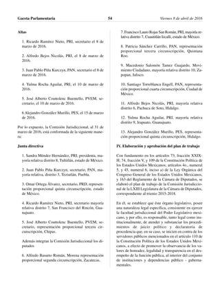 Altas
1. Ricardo Ramírez Nieto, PRI, secretario el 8 de
marzo de 2016.
2. Alfredo Bejos Nicolás, PRI, el 8 de marzo de
2016.
3. Juan Pablo Piña Kurczyn, PAN, secretario el 8 de
marzo de 2016.
4. Yulma Rocha Aguilar, PRI, el 10 de marzo de
2016.
5. José Alberto Couttolenc Buentello, PVEM, se-
cretario, el 10 de marzo de 2016.
6 Alejandro González Murillo, PES, el 15 de marzo
de 2016.
Por lo expuesto, la Comisión Jurisdiccional, al 31 de
marzo de 2016, está conformada de la siguiente mane-
ra:
Junta directiva
1. Sandra Méndez Hernández, PRI, presidenta, ma-
yoría relativa distrito 8, Tultitlán, estado de México.
2. Juan Pablo Piña Kurczyn, secretario, PAN, ma-
yoría relativa, distrito 3, Teziutlán, Puebla.
3. Omar Ortega Álvarez, secretario, PRD, represen-
tación proporcional quinta circunscripción, estado
de México.
4. Ricardo Ramírez Nieto, PRI, secretario mayoría
relativa distrito 7, San Francisco del Rincón, Gua-
najuato.
5. José Alberto Couttolenc Buentello, PVEM, se-
cretario, representación proporcional tercera cir-
cunscripción, Chipas.
Además integran la Comisión Jurisdiccional los di-
putados
6. Alfredo Basurto Román, Morena representación
proporcional segunda circunscripción, Zacatecas.
7. Francisco Lauro Rojas San Román, PRI, mayoría re-
lativa distrito 7, Cuautitlán Izcalli, estado de México.
8. Patricia Sánchez Carrillo, PAN, representación
proporcional tercera circunscripción, Quintana
Roo.
9. Macedonio Salomón Tamez Guajardo, Movi-
miento Ciudadano, mayoría relativa distrito 10, Za-
popan, Jalisco.
10. Santiago Torreblanca Engell, PAN, representa-
ción proporcional cuarta circunscripción, Ciudad de
México.
11. Alfredo Bejos Nicolás, PRI, mayoría relativa
distrito 6, Pachuca de Soto, Hidalgo.
12. Yulma Rocha Aguilar, PRI, mayoría relativa
distrito 9, Irapuato, Guanajuato.
13. Alejandro González Murillo, PES, representa-
ción proporcional quinta circunscripción, Hidalgo.
IV. Elaboración y aprobación del plan de trabajo
Con fundamento en los artículos 73, fracción XXIX-
H; 74, fracción V, y 109 de la Constitución Política de
los Estados Unidos Mexicanos; artículos 4o., numeral
5, y 45, numeral 6, inciso a) de la Ley Orgánica del
Congreso General de los Estados Unidos Mexicanos,
y 163 del Reglamento de la Cámara de Diputados, se
elaboró el plan de trabajo de la Comisión Jurisdiccio-
nal de la LXIII Legislatura de la Cámara de Diputados,
correspondiente al trienio 2015-2018.
En él, se establece que éste órgano legislativo, posee
una naturaleza legal específica, consistente en ejercer
la facultad jurisdiccional del Poder Legislativo mexi-
cano, y por ello, es responsable, tanto legal como ins-
titucionalmente, de atender y substanciar los procedi-
mientos de juicio político y declaratoria de
procedencia que, en su caso, se inicien en contra de los
servidores públicos mencionados en el artículo 110 de
la Constitución Política de los Estados Unidos Mexi-
canos, a efecto de promover la observancia de los va-
lores de honradez, legalidad y transparencia en el des-
empeño de la función pública, al interior del conjunto
de instituciones y dependencias público - guberna-
mentales.
Gaceta Parlamentaria Viernes 8 de abril de 201654
 