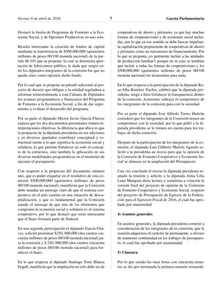 Destacó la fusión de Programas de Fomento a la Eco-
nomía Social, y de Opciones Productivas en uno solo.
Resulta interesante la creación de fondos de capital
mediante la transferencia de $500,000,000 (quinientos
millones de pesos 00/100 moneda nacional) de la par-
tida 46-101 que se propone; la cual se denomina apor-
tación de fideicomiso público, la duda que surgió en-
tre los diputados integrantes de la comisión fue que no
queda claro como operaría dicho fondo.
Por lo cual que se propone un párrafo adicional al pro-
yecto de decreto que obligue a la entidad reguladora a
informar trimestralmente a esta Cámara de Diputados
los avances programáticos y financieros del Programa
de Fomento a la Economía Social, a fin de dar segui-
miento y evaluar el desarrollo del programa.
Por su parte el diputado Héctor Javier García Chávez
expuso que los dos documentos presentados reúnen in-
terpretaciones objetivas, la diferencia que ubica es que
la propuesta de la diputada presidenta en sus adiciones
y en diversos apartados contribuye conceptual y es-
tructural mente a lo que significa la economía social y
solidaria, lo que permite fortalecer no solo el concep-
to de la estructura, sino también la aplicación en sus
diversas modalidades programáticas en el momento de
ejecutar el presupuesto.
Con respecto a la propuesta del documento número
uno, que es poder etiquetar en el resolutivo de esta co-
misión $500,000,000 (quinientos millones de pesos
00/100 moneda nacional), manifiesta que la Comisión
debe mandar un mensaje claro de que el sistema coo-
perativo en el país camina en una situación de desca-
pitalización, y que es fundamental que la Comisión
mande el mensaje de que uno de los elementos que
componen la economía social y solidaria es el sistema
cooperativo, por lo que destacó que sería interesante
que el Inaes formará parte de Sedesol.
En una segunda participación el diputado García Chá-
vez, solicitó prorratear $250, 000,000 (dos cientos cin-
cuenta millones de pesos 00/100 moneda nacional) pa-
ra la comisión y $ 250, 000,000 (dos cientos cincuenta
millones de pesos 00/100 moneda nacional) para for-
talecer el Inaes.
En lo que respecta al diputado Santiago Torre Blanca
Engell, manifiesta que la ampliación no solo debe ser de
cooperativas de ahorro y préstamo, ya que hay muchas
formas de cooperativismo y de economía social inclui-
das, por lo que en ese sentido se debe buscar impulsar-
la capitalización propiamente de cooperativas de ahorro
y préstamo como un mecanismo de financiamiento. Por
lo que se pregunta ¿es pertinente incluir a las unidades
de producción familiar?, porque en su caso se tendrían
que incluir a todas las formas de cooperativismo y los
$500,000,000 (quinientos millones de pesos 00/100
moneda nacional) no alcanzarían para nada.
En lo que respecta a la participación de la diputada Ro-
sa Alba Ramírez Nachis, celebró que la diputada pre-
sidenta, tenga a bien fortalecer la transparencia dentro
de la comisión. Asimismo, subrayó el compromiso de
los integrantes de la comisión para con la sociedad.
Por su parte el diputado José Alfredo Torres Huitrón
consideró que los integrantes de la Comisión tienen un
compromiso con la sociedad, por lo que pidió a la di-
putada presidenta se le tomara en cuenta para los tra-
bajos de dicha comisión.
Después de la participación de los integrantes de la co-
misión, el diputado Luis Gilberto Marrón Agustín so-
licitó a la presidenta un receso para que la opinión de
la Comisión de Fomento Cooperativo y Economía So-
cial se alineara en la ampliación del Presupuesto.
Una vez concluido el receso la diputada presidenta re-
anudo la reunión y solicito a la diputada Alma Lilia
Luna Munguía diera lectura y sometiera a votación la
versión final del proyecto de opinión de la Comisión
de Fomento Cooperativo y Economía Social, respecto
del proyecto de Presupuesto de Egresos de la Federa-
ción para el Ejercicio Fiscal de 2016, el cual fue apro-
bado por unanimidad
4) Asuntos generales
En asuntos generales, la diputada presidenta sometió a
consideración de los integrantes de la comisión, que la
reunión adquiriera el carácter de permanente, a efectos
de mantener continuidad en los trabajos de presupues-
to, lo cual fue aprobado por unanimidad.
5) Clausura
Por lo que siendo las once horas con cincuenta minu-
tos se dio por terminada la primera reunión extraordi-
Viernes 8 de abril de 2016 Gaceta Parlamentaria7
 