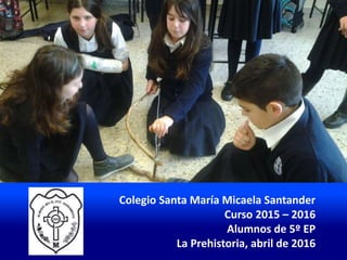 Colegio Santa María Micaela Santander
Curso 2015 – 2016
Alumnos de 5º EP
La Prehistoria, abril de 2016
 