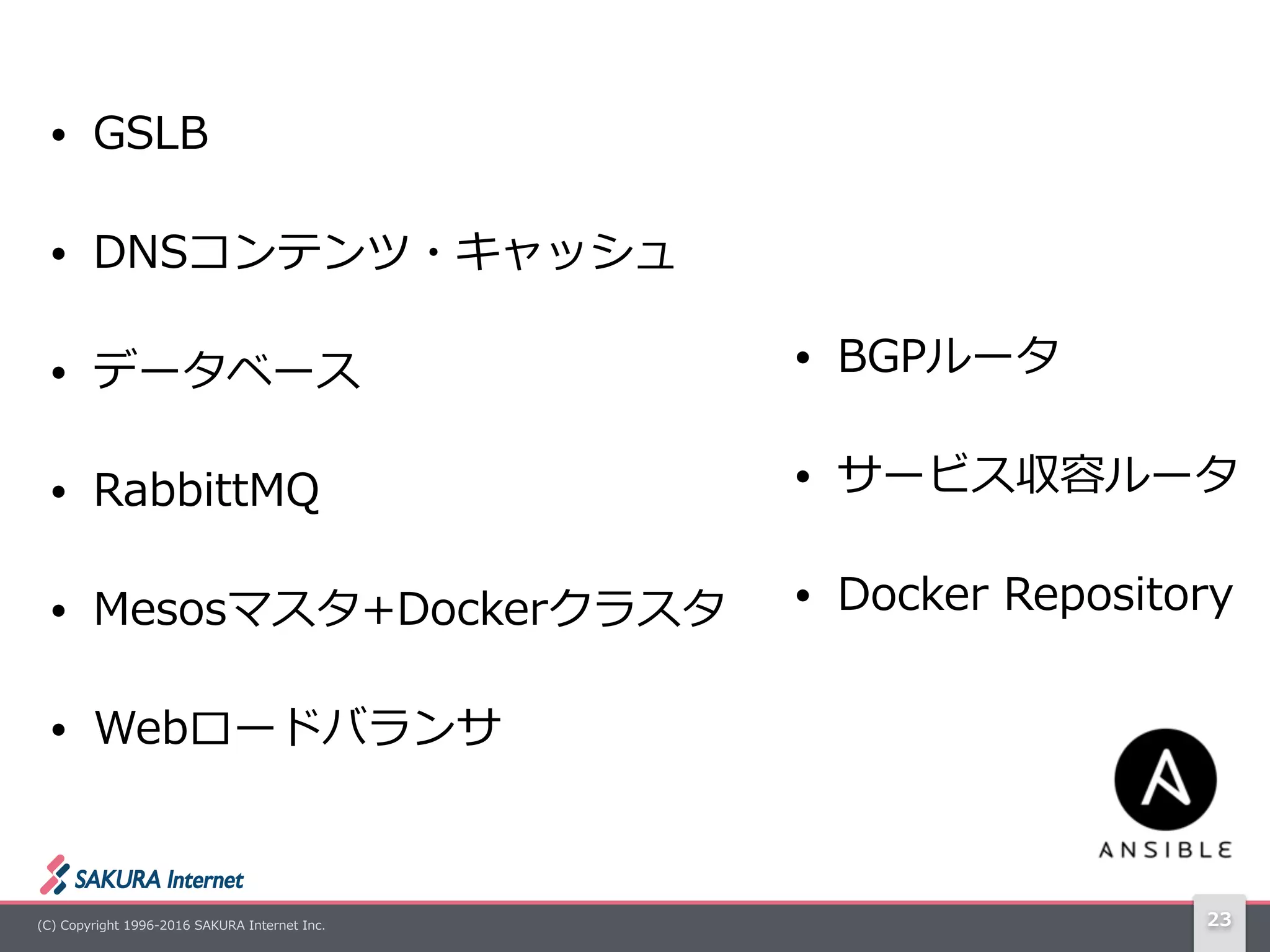 (C)  Copyright  1996-‐‑‒2016  SAKURA  Internet  Inc. 23
• GSLB  
• DNSコンテンツ・キャッシュ  
• データベース  
• RabbittMQ  
• Mesosマスタ+Dockerクラスタ  
• Webロードバランサ
• BGPルータ  
• サービス収容ルータ  
• Docker  Repository
 