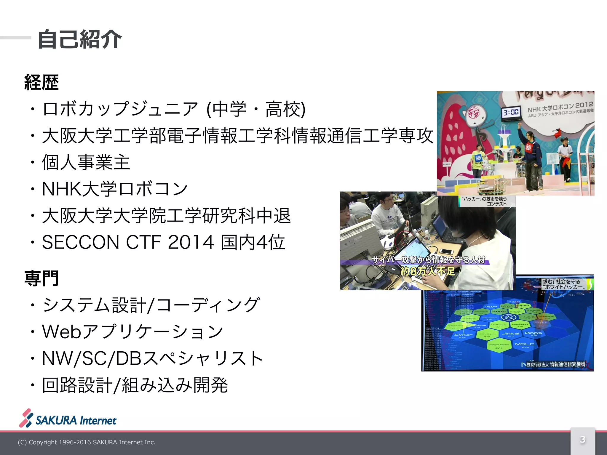 (C)  Copyright  1996-‐‑‒2016  SAKURA  Internet  Inc.
経歴 
・ロボカップジュニア (中学・高校) 
・大阪大学工学部電子情報工学科情報通信工学専攻 
・個人事業主 
・NHK大学ロボコン 
・大阪大学大学院工学研究科中退 
・SECCON CTF 2014 国内4位
専門 
・システム設計/コーディング 
・Webアプリケーション 
・NW/SC/DBスペシャリスト 
・回路設計/組み込み開発
3
⾃自⼰己紹介
 