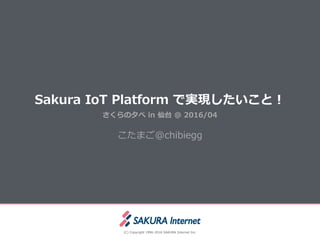 Sakura  IoT  Platform  で実現したいこと！
(C)  Copyright  1996-‐‑‒2016  SAKURA  Internet  Inc.
さくらの⼣夕べ  in  仙台  @  2016/04
こたまご@chibiegg
 