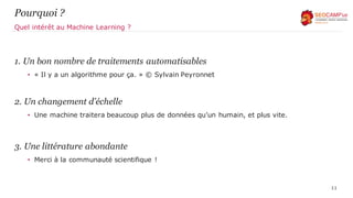 Pourquoi ?
1. Un bon nombre de traitements automatisables
• « Il y a un algorithme pour ça. » © Sylvain Peyronnet
2. Un changement d’échelle
• Une machine traitera beaucoup plus de données qu’un humain, et plus vite.
3. Une littérature abondante
• Merci à la communauté scientifique !
11
Quel intérêt au Machine Learning ?
 