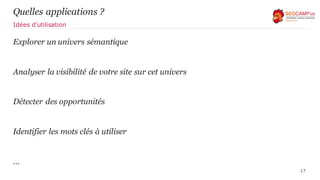 Quelles applications ?
Explorer un univers sémantique
Analyser la visibilité de votre site sur cet univers
Détecter des opportunités
Identifier les mots clés à utiliser
…
17
Idées d’utilisation
 