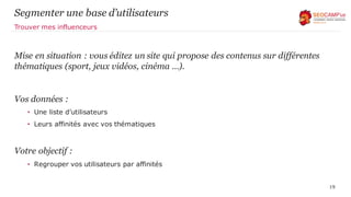 Segmenter une base d’utilisateurs
Mise en situation : vous éditez un site qui propose des contenus sur différentes
thématiques (sport, jeux vidéos, cinéma …).
Vos données :
• Une liste d’utilisateurs
• Leurs affinités avec vos thématiques
Votre objectif :
• Regrouper vos utilisateurs par affinités
19
Trouver mes influenceurs
 
