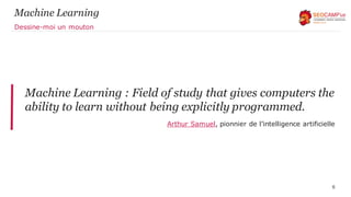 Machine Learning
Machine Learning : Field of study that gives computers the
ability to learn without being explicitly programmed.
Arthur Samuel, pionnier de l’intelligence artificielle
6
Dessine-moi un mouton
 
