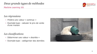 Les régressions
• Prédire une valeur « continue »
• Exemple type : calculer le prix de vente
d’une maison
Les classifications
• Déterminer une valeur « discrète »
• Exemple type : catégoriser des données
9
Deux grands types de méthodes
Machine Learning 101
 