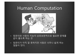 Human Computation
• 컴퓨터와 사람의 지능이 상호보완적으로 필요한 문제를
같이 풀도록 하는 것
• 컴퓨터가 아직 잘 못하지만 사람은 너무나 쉽게 하는
일들이 있다.
 