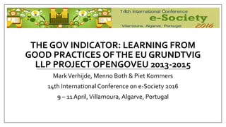 THE GOV INDICATOR: LEARNING FROM
GOOD PRACTICES OFTHE EU GRUNDTVIG
LLP PROJECT OPENGOVEU 2013-2015
MarkVerhijde, Menno Both & Piet Kommers
14th International Conference on e-Society 2016
9 – 11 April,Villamoura, Algarve, Portugal
 