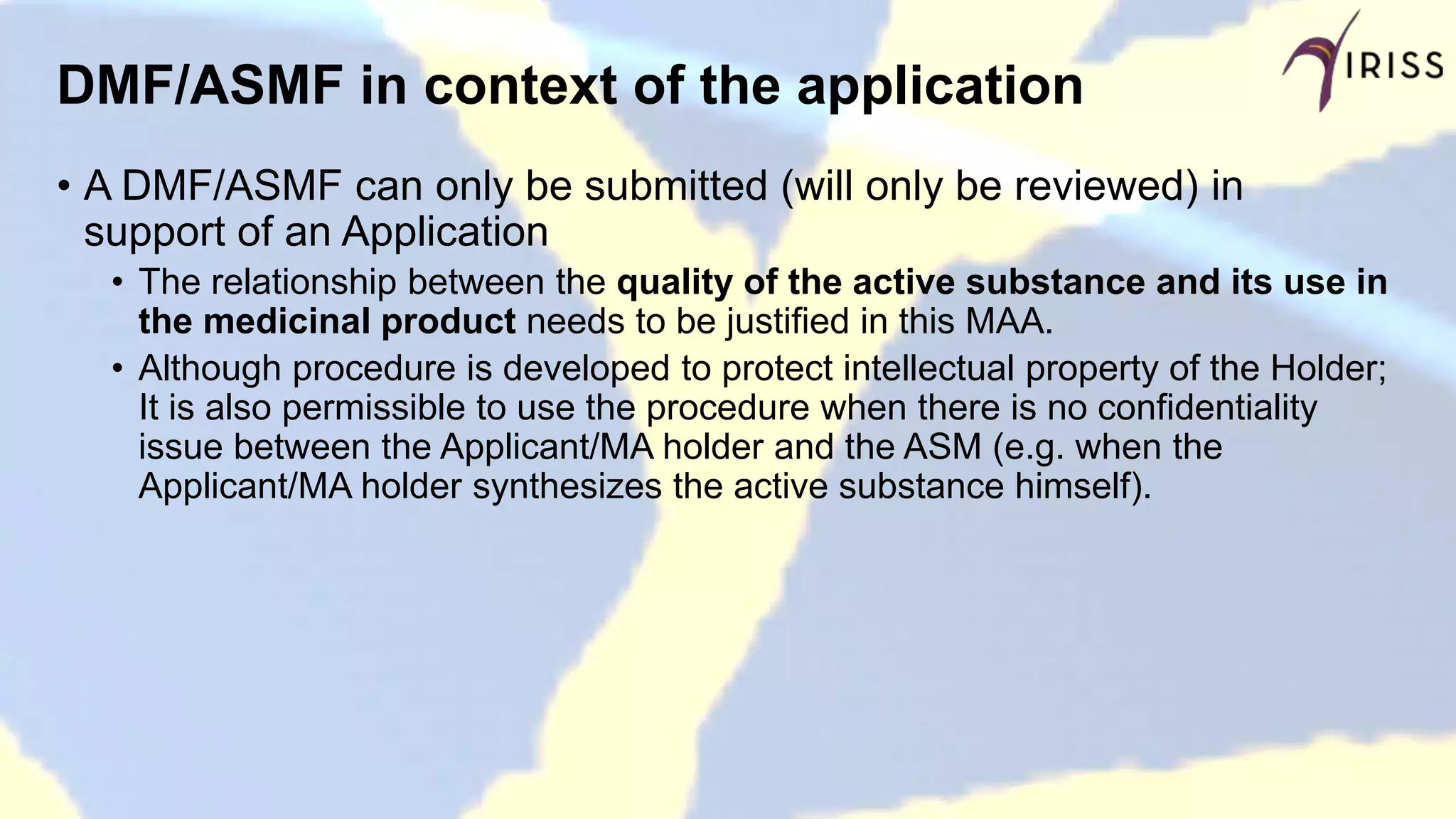 DMF/ASMF in context of the application
• A DMF/ASMF can only be submitted (will only be reviewed) in
support of an Application
• The relationship between the quality of the active substance and its use in
the medicinal product needs to be justified in this MAA.
• Although procedure is developed to protect intellectual property of the Holder;
It is also permissible to use the procedure when there is no confidentiality
issue between the Applicant/MA holder and the ASM (e.g. when the
Applicant/MA holder synthesizes the active substance himself).
 