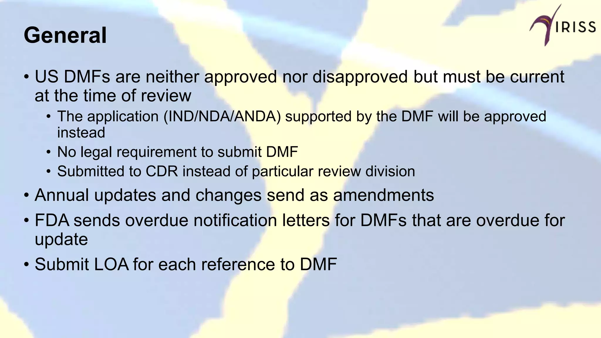 General
• US DMFs are neither approved nor disapproved but must be current
at the time of review
• The application (IND/NDA/ANDA) supported by the DMF will be approved
instead
• No legal requirement to submit DMF
• Submitted to CDR instead of particular review division
• Annual updates and changes send as amendments
• FDA sends overdue notification letters for DMFs that are overdue for
update
• Submit LOA for each reference to DMF
 