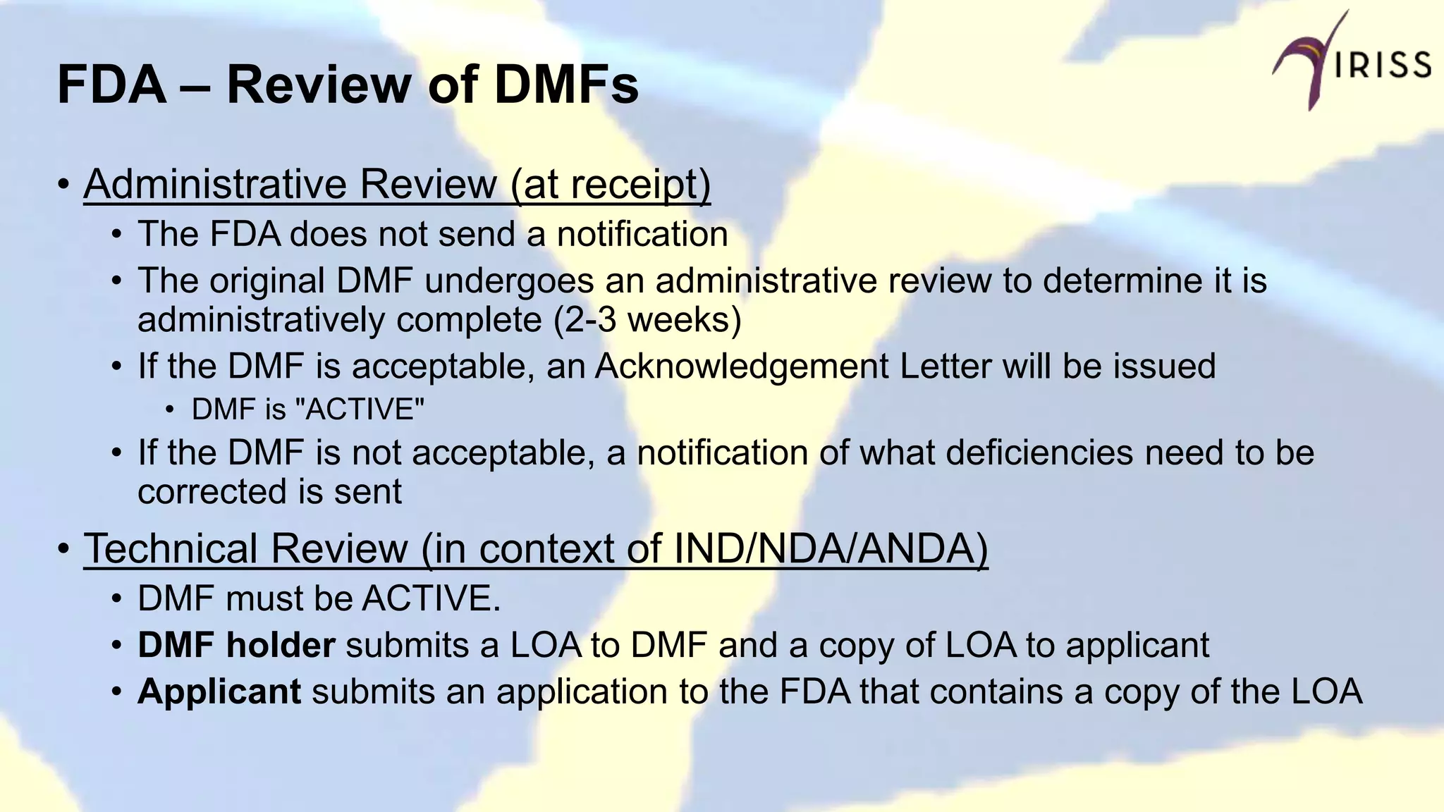FDA – Review of DMFs
• Administrative Review (at receipt)
• The FDA does not send a notification
• The original DMF undergoes an administrative review to determine it is
administratively complete (2-3 weeks)
• If the DMF is acceptable, an Acknowledgement Letter will be issued
• DMF is "ACTIVE"
• If the DMF is not acceptable, a notification of what deficiencies need to be
corrected is sent
• Technical Review (in context of IND/NDA/ANDA)
• DMF must be ACTIVE.
• DMF holder submits a LOA to DMF and a copy of LOA to applicant
• Applicant submits an application to the FDA that contains a copy of the LOA
 