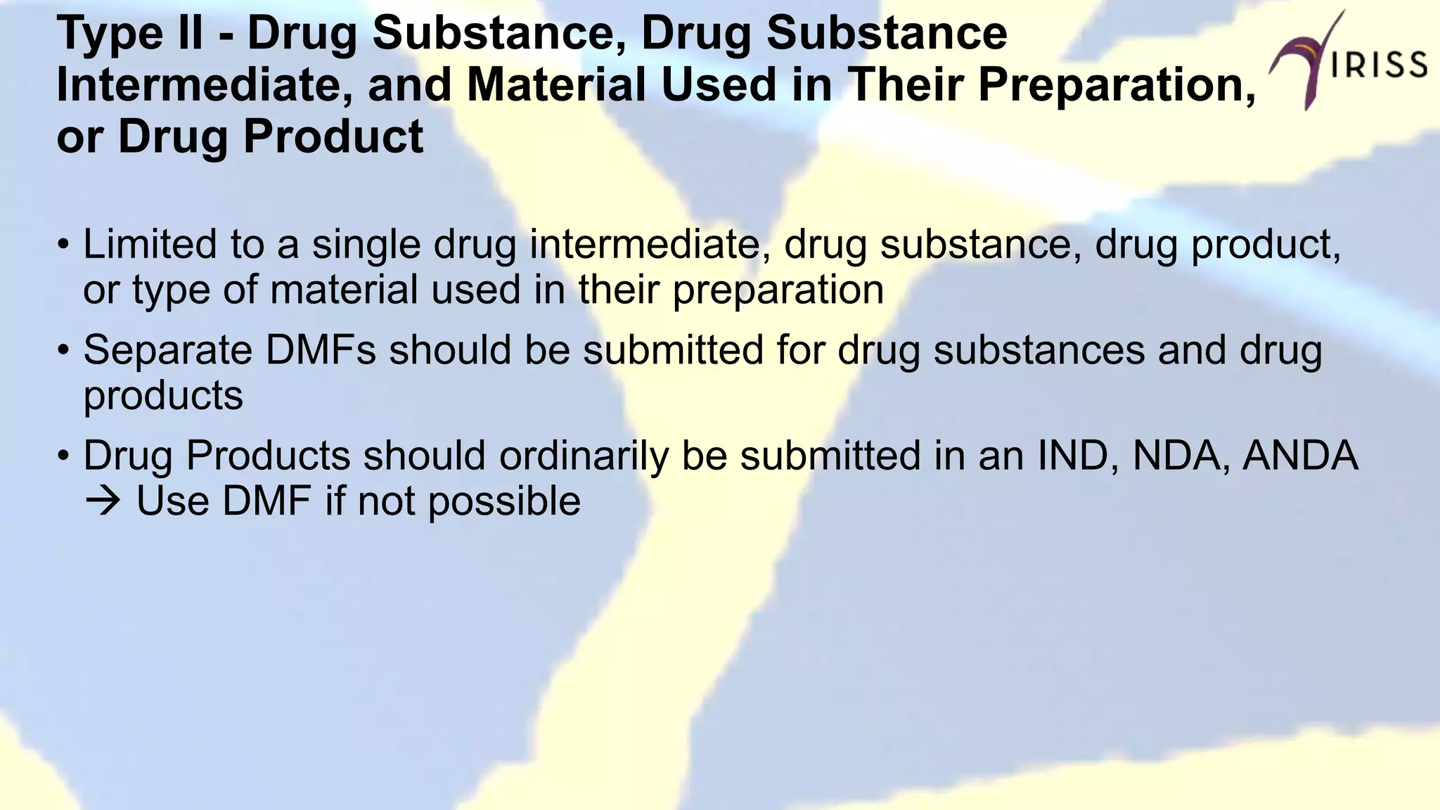 Type II - Drug Substance, Drug Substance
Intermediate, and Material Used in Their Preparation,
or Drug Product
• Limited to a single drug intermediate, drug substance, drug product,
or type of material used in their preparation
• Separate DMFs should be submitted for drug substances and drug
products
• Drug Products should ordinarily be submitted in an IND, NDA, ANDA
 Use DMF if not possible
 
