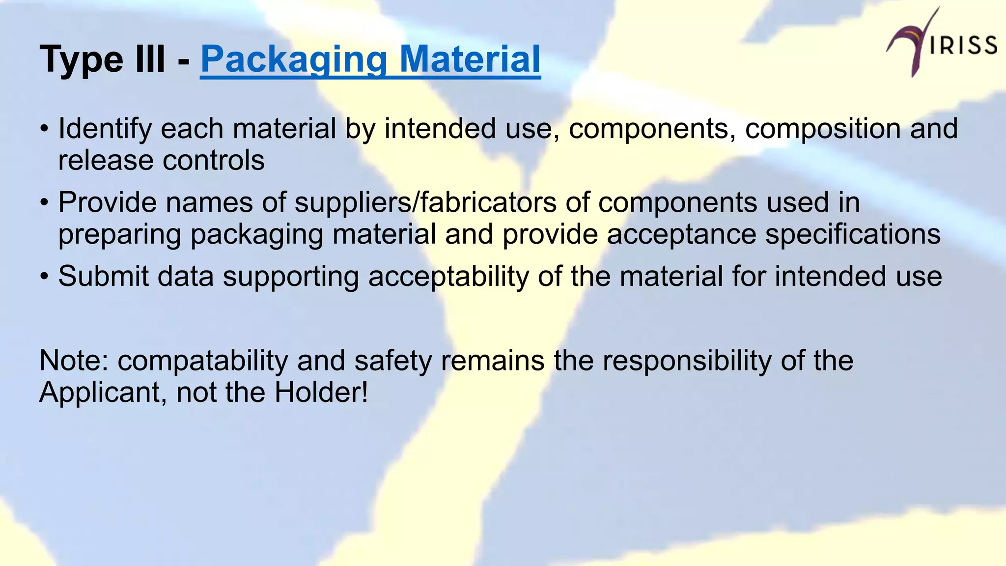 Type III - Packaging Material
• Identify each material by intended use, components, composition and
release controls
• Provide names of suppliers/fabricators of components used in
preparing packaging material and provide acceptance specifications
• Submit data supporting acceptability of the material for intended use
Note: compatability and safety remains the responsibility of the
Applicant, not the Holder!
 
