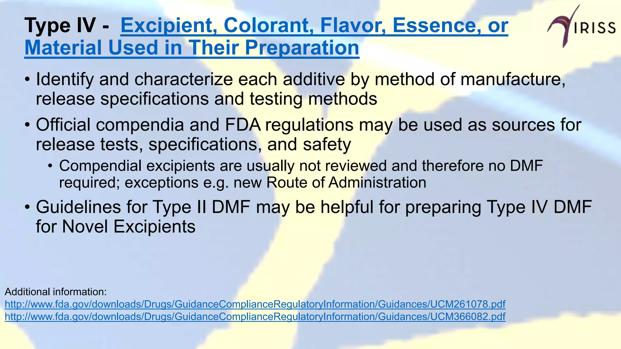 Type IV - Excipient, Colorant, Flavor, Essence, or
Material Used in Their Preparation
• Identify and characterize each additive by method of manufacture,
release specifications and testing methods
• Official compendia and FDA regulations may be used as sources for
release tests, specifications, and safety
• Compendial excipients are usually not reviewed and therefore no DMF
required; exceptions e.g. new Route of Administration
• Guidelines for Type II DMF may be helpful for preparing Type IV DMF
for Novel Excipients
Additional information:
http://www.fda.gov/downloads/Drugs/GuidanceComplianceRegulatoryInformation/Guidances/UCM261078.pdf
http://www.fda.gov/downloads/Drugs/GuidanceComplianceRegulatoryInformation/Guidances/UCM366082.pdf
 