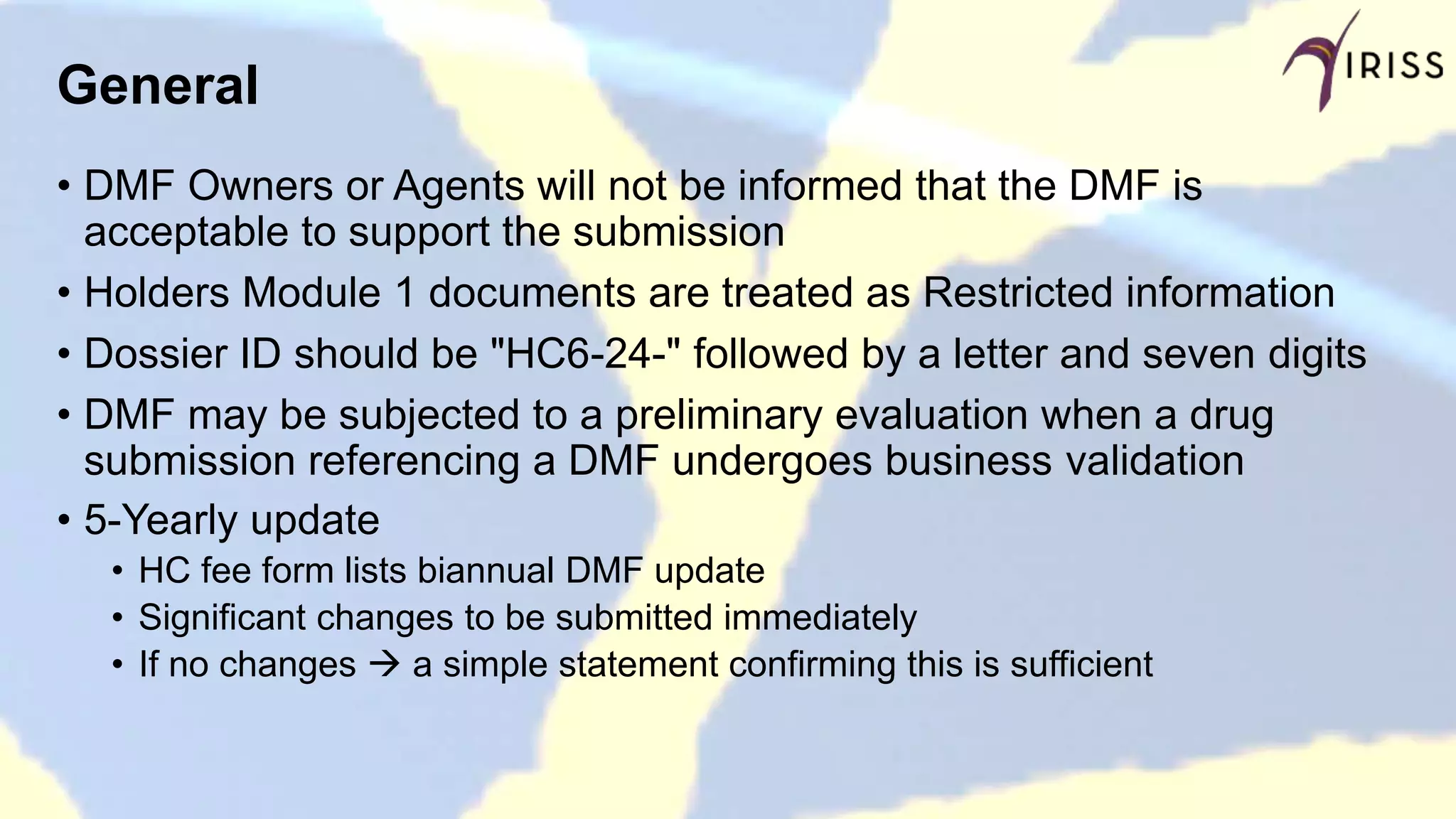 General
• DMF Owners or Agents will not be informed that the DMF is
acceptable to support the submission
• Holders Module 1 documents are treated as Restricted information
• Dossier ID should be "HC6-24-" followed by a letter and seven digits
• DMF may be subjected to a preliminary evaluation when a drug
submission referencing a DMF undergoes business validation
• 5-Yearly update
• HC fee form lists biannual DMF update
• Significant changes to be submitted immediately
• If no changes  a simple statement confirming this is sufficient
 