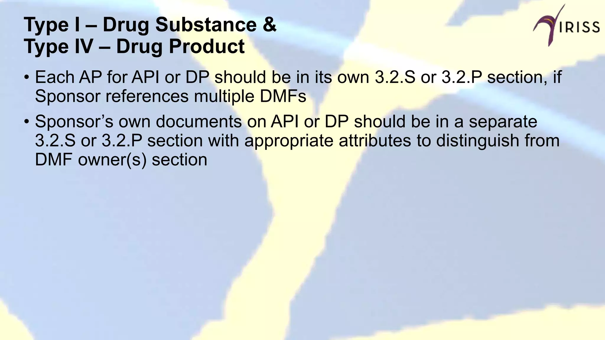 Type I – Drug Substance &
Type IV – Drug Product
• Each AP for API or DP should be in its own 3.2.S or 3.2.P section, if
Sponsor references multiple DMFs
• Sponsor’s own documents on API or DP should be in a separate
3.2.S or 3.2.P section with appropriate attributes to distinguish from
DMF owner(s) section
 