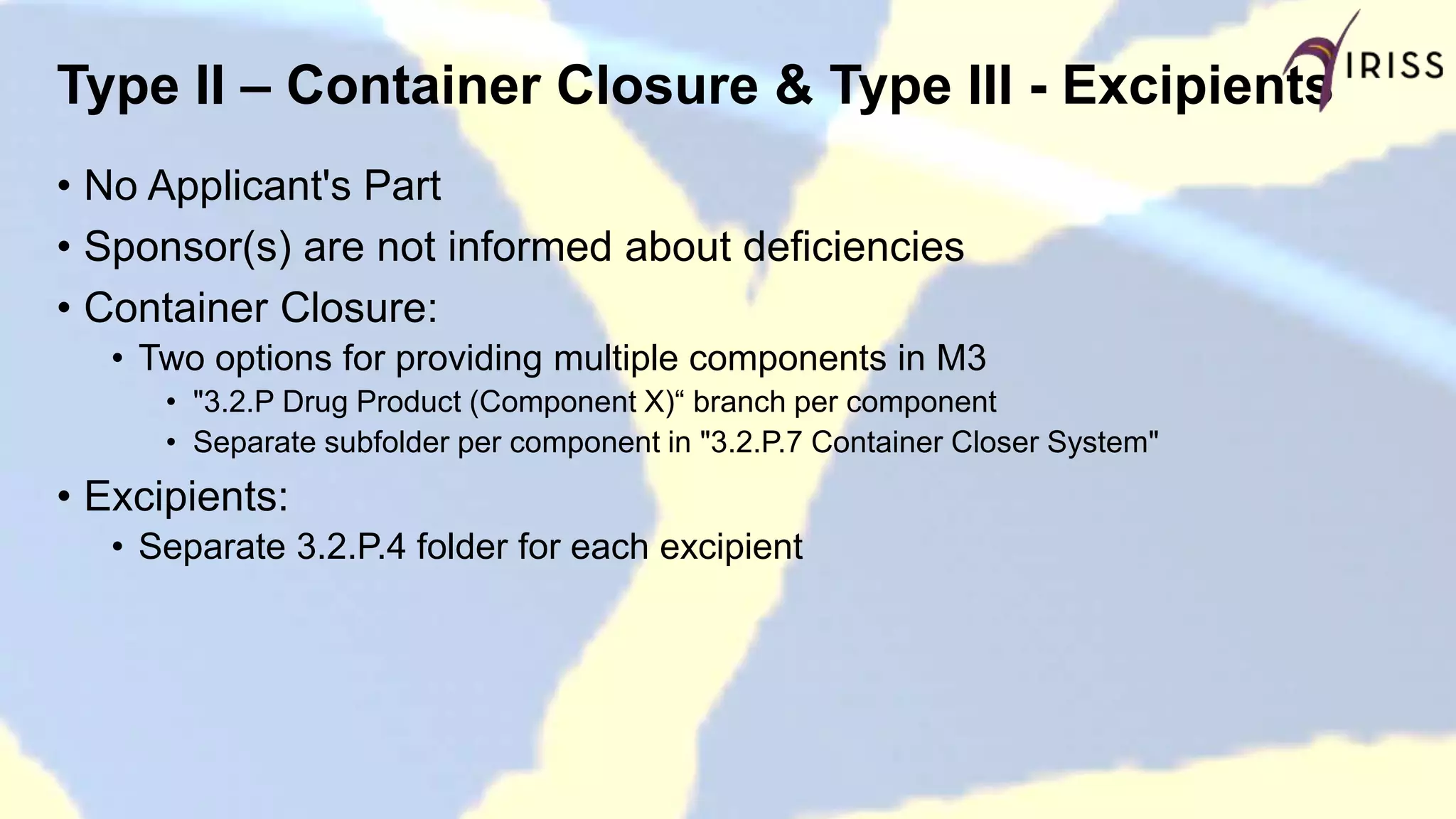 Type II – Container Closure & Type III - Excipients
• No Applicant's Part
• Sponsor(s) are not informed about deficiencies
• Container Closure:
• Two options for providing multiple components in M3
• "3.2.P Drug Product (Component X)“ branch per component
• Separate subfolder per component in "3.2.P.7 Container Closer System"
• Excipients:
• Separate 3.2.P.4 folder for each excipient
 