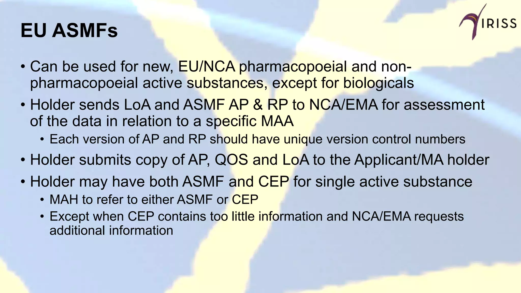 EU ASMFs
• Can be used for new, EU/NCA pharmacopoeial and non-
pharmacopoeial active substances, except for biologicals
• Holder sends LoA and ASMF AP & RP to NCA/EMA for assessment
of the data in relation to a specific MAA
• Each version of AP and RP should have unique version control numbers
• Holder submits copy of AP, QOS and LoA to the Applicant/MA holder
• Holder may have both ASMF and CEP for single active substance
• MAH to refer to either ASMF or CEP
• Except when CEP contains too little information and NCA/EMA requests
additional information
 