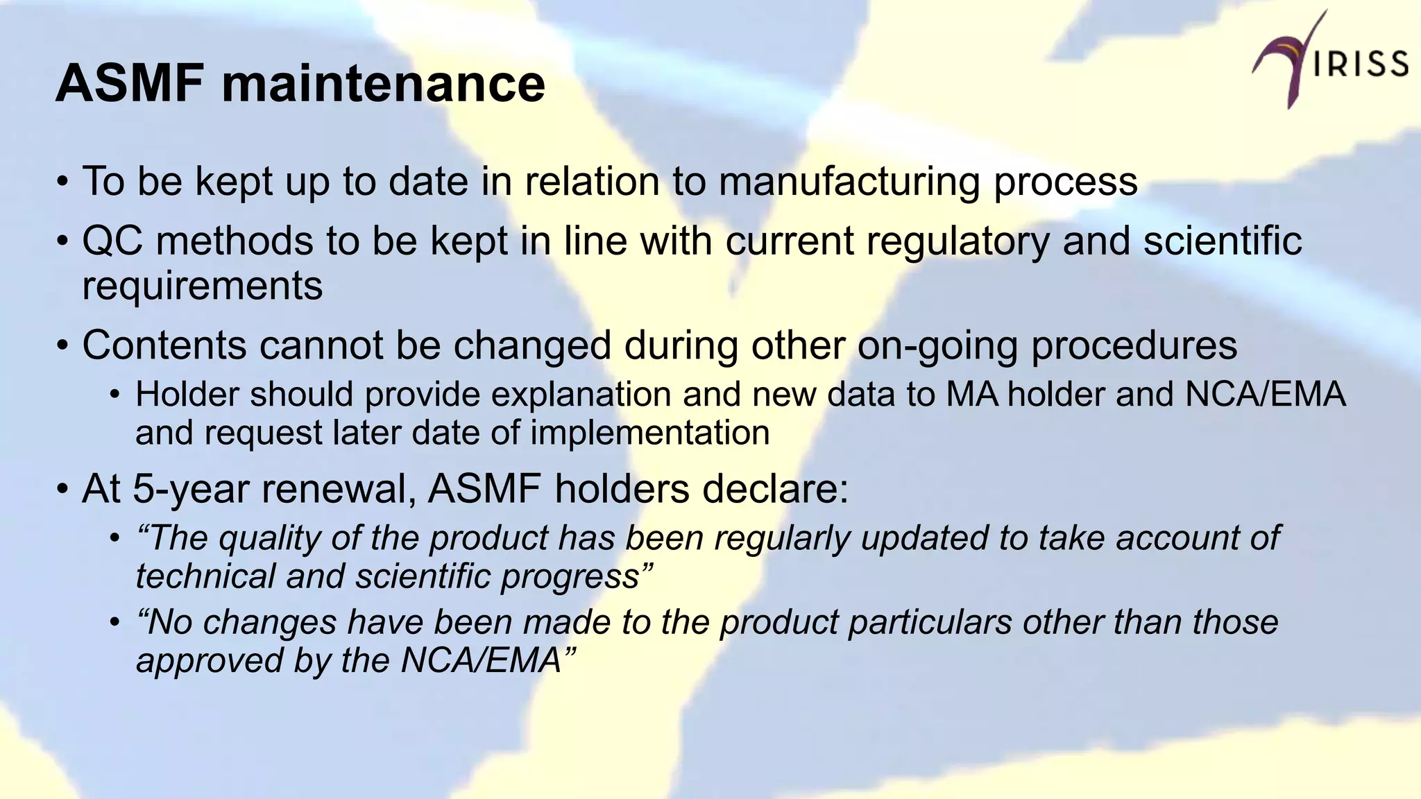 ASMF maintenance
• To be kept up to date in relation to manufacturing process
• QC methods to be kept in line with current regulatory and scientific
requirements
• Contents cannot be changed during other on-going procedures
• Holder should provide explanation and new data to MA holder and NCA/EMA
and request later date of implementation
• At 5-year renewal, ASMF holders declare:
• “The quality of the product has been regularly updated to take account of
technical and scientific progress”
• “No changes have been made to the product particulars other than those
approved by the NCA/EMA”
 