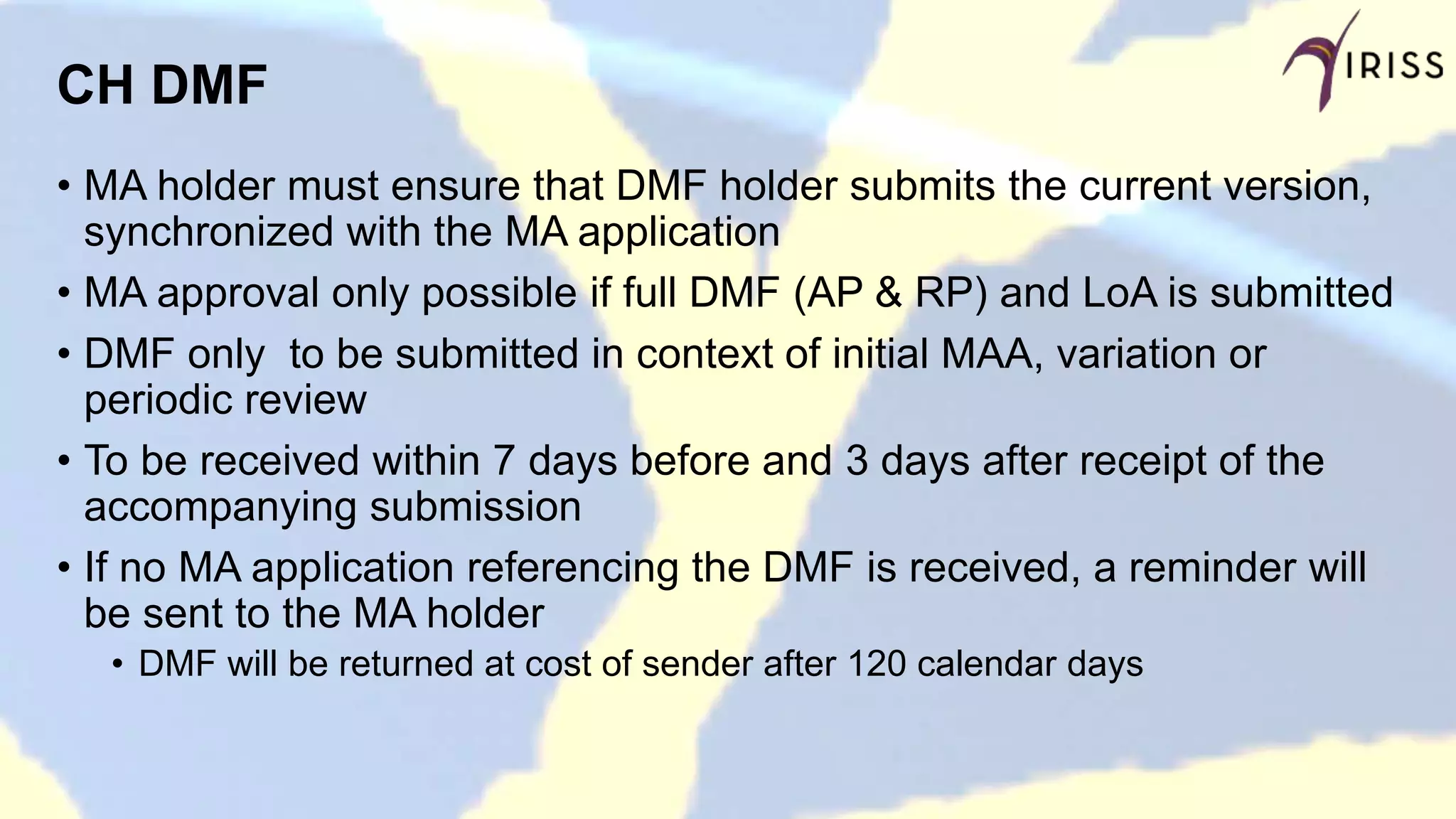 CH DMF
• MA holder must ensure that DMF holder submits the current version,
synchronized with the MA application
• MA approval only possible if full DMF (AP & RP) and LoA is submitted
• DMF only to be submitted in context of initial MAA, variation or
periodic review
• To be received within 7 days before and 3 days after receipt of the
accompanying submission
• If no MA application referencing the DMF is received, a reminder will
be sent to the MA holder
• DMF will be returned at cost of sender after 120 calendar days
 