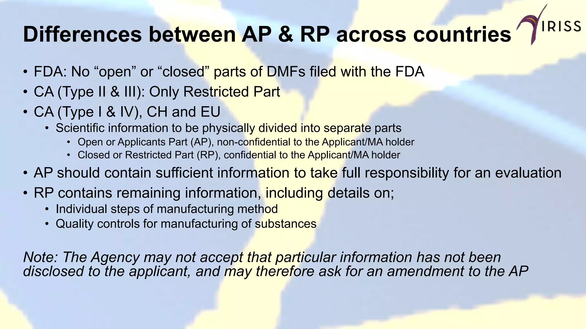 Differences between AP & RP across countries
• FDA: No “open” or “closed” parts of DMFs filed with the FDA
• CA (Type II & III): Only Restricted Part
• CA (Type I & IV), CH and EU
• Scientific information to be physically divided into separate parts
• Open or Applicants Part (AP), non-confidential to the Applicant/MA holder
• Closed or Restricted Part (RP), confidential to the Applicant/MA holder
• AP should contain sufficient information to take full responsibility for an evaluation
• RP contains remaining information, including details on;
• Individual steps of manufacturing method
• Quality controls for manufacturing of substances
Note: The Agency may not accept that particular information has not been
disclosed to the applicant, and may therefore ask for an amendment to the AP
 