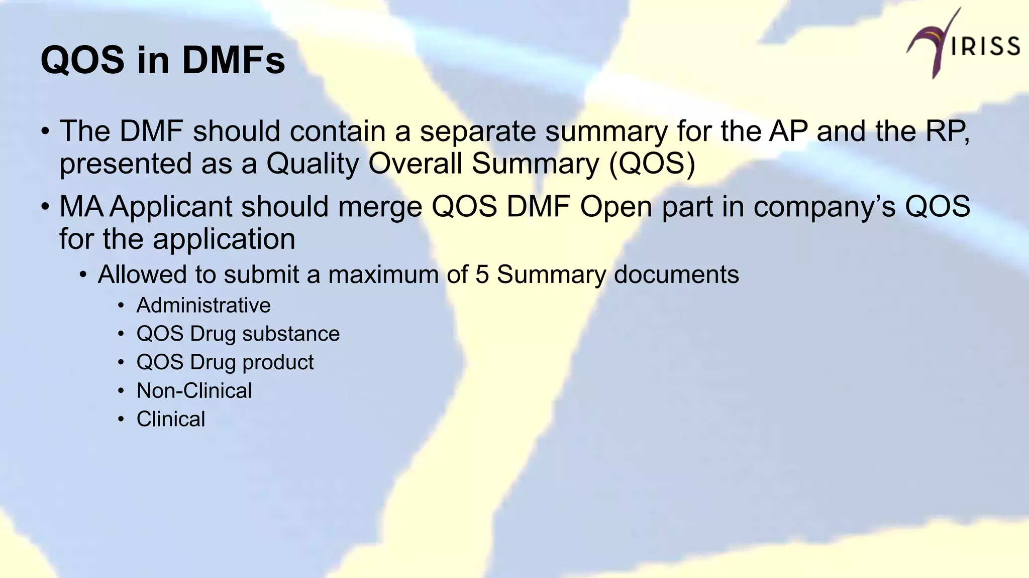 QOS in DMFs
• The DMF should contain a separate summary for the AP and the RP,
presented as a Quality Overall Summary (QOS)
• MA Applicant should merge QOS DMF Open part in company’s QOS
for the application
• Allowed to submit a maximum of 5 Summary documents
• Administrative
• QOS Drug substance
• QOS Drug product
• Non-Clinical
• Clinical
 