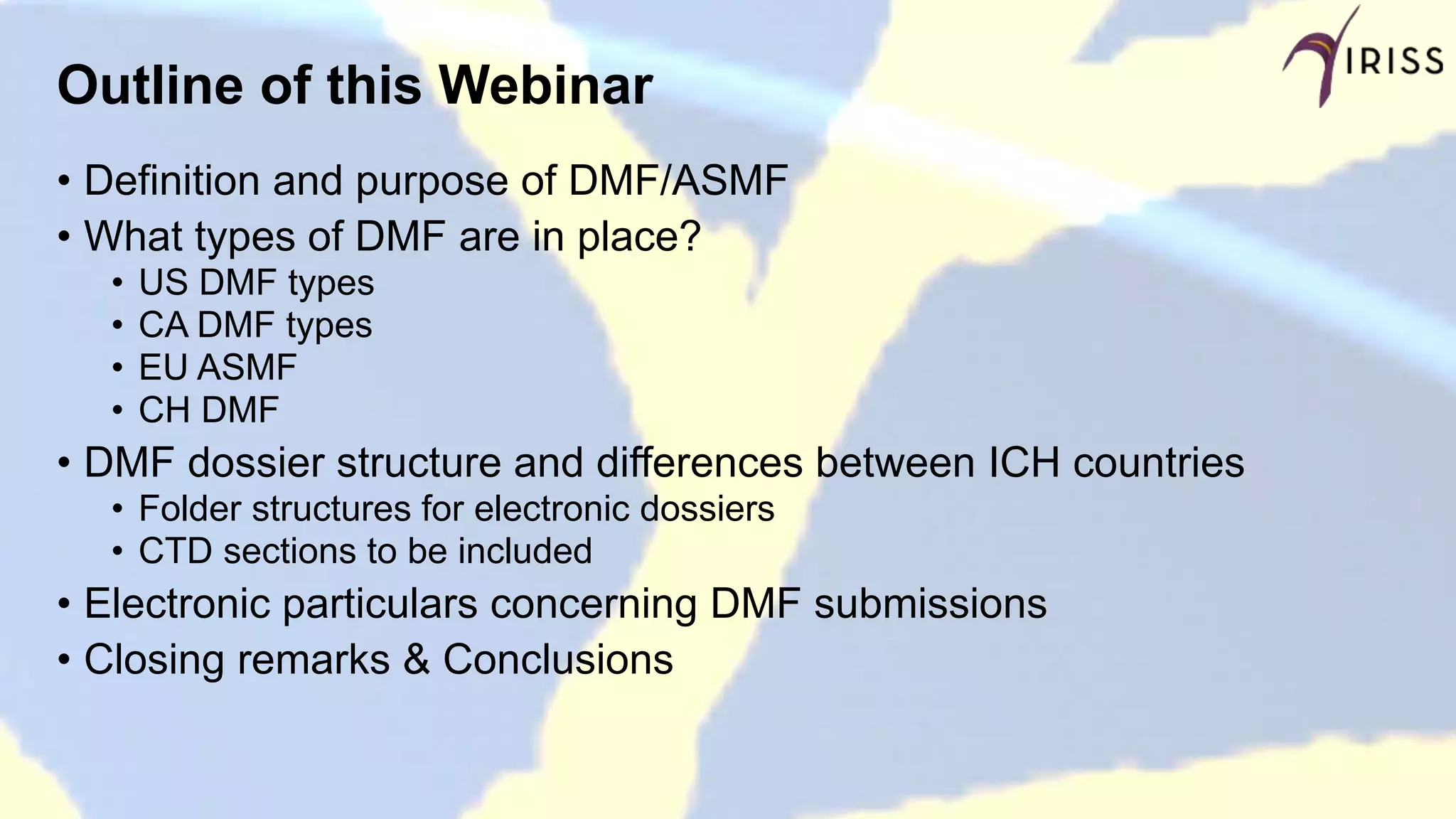 Outline of this Webinar
• Definition and purpose of DMF/ASMF
• What types of DMF are in place?
• US DMF types
• CA DMF types
• EU ASMF
• CH DMF
• DMF dossier structure and differences between ICH countries
• Folder structures for electronic dossiers
• CTD sections to be included
• Electronic particulars concerning DMF submissions
• Closing remarks & Conclusions
 