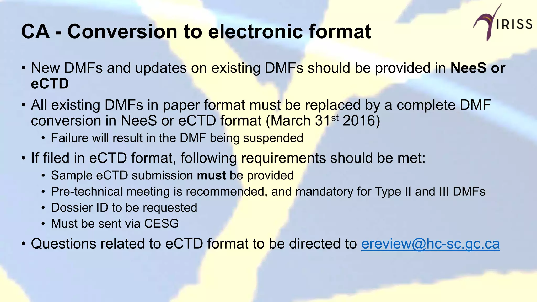 CA - Conversion to electronic format
• New DMFs and updates on existing DMFs should be provided in NeeS or
eCTD
• All existing DMFs in paper format must be replaced by a complete DMF
conversion in NeeS or eCTD format (March 31st 2016)
• Failure will result in the DMF being suspended
• If filed in eCTD format, following requirements should be met:
• Sample eCTD submission must be provided
• Pre-technical meeting is recommended, and mandatory for Type II and III DMFs
• Dossier ID to be requested
• Must be sent via CESG
• Questions related to eCTD format to be directed to ereview@hc-sc.gc.ca
 