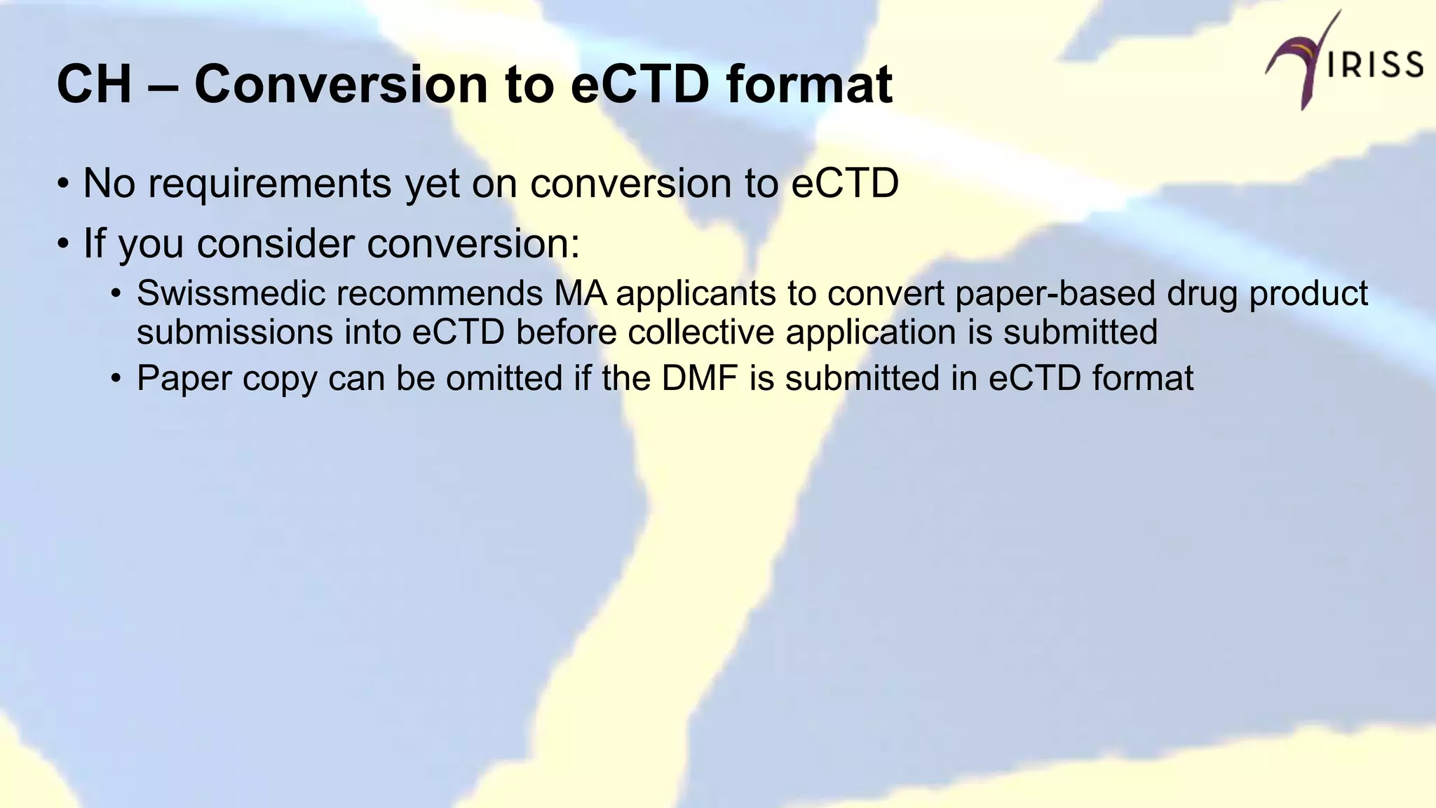 CH – Conversion to eCTD format
• No requirements yet on conversion to eCTD
• If you consider conversion:
• Swissmedic recommends MA applicants to convert paper-based drug product
submissions into eCTD before collective application is submitted
• Paper copy can be omitted if the DMF is submitted in eCTD format
 