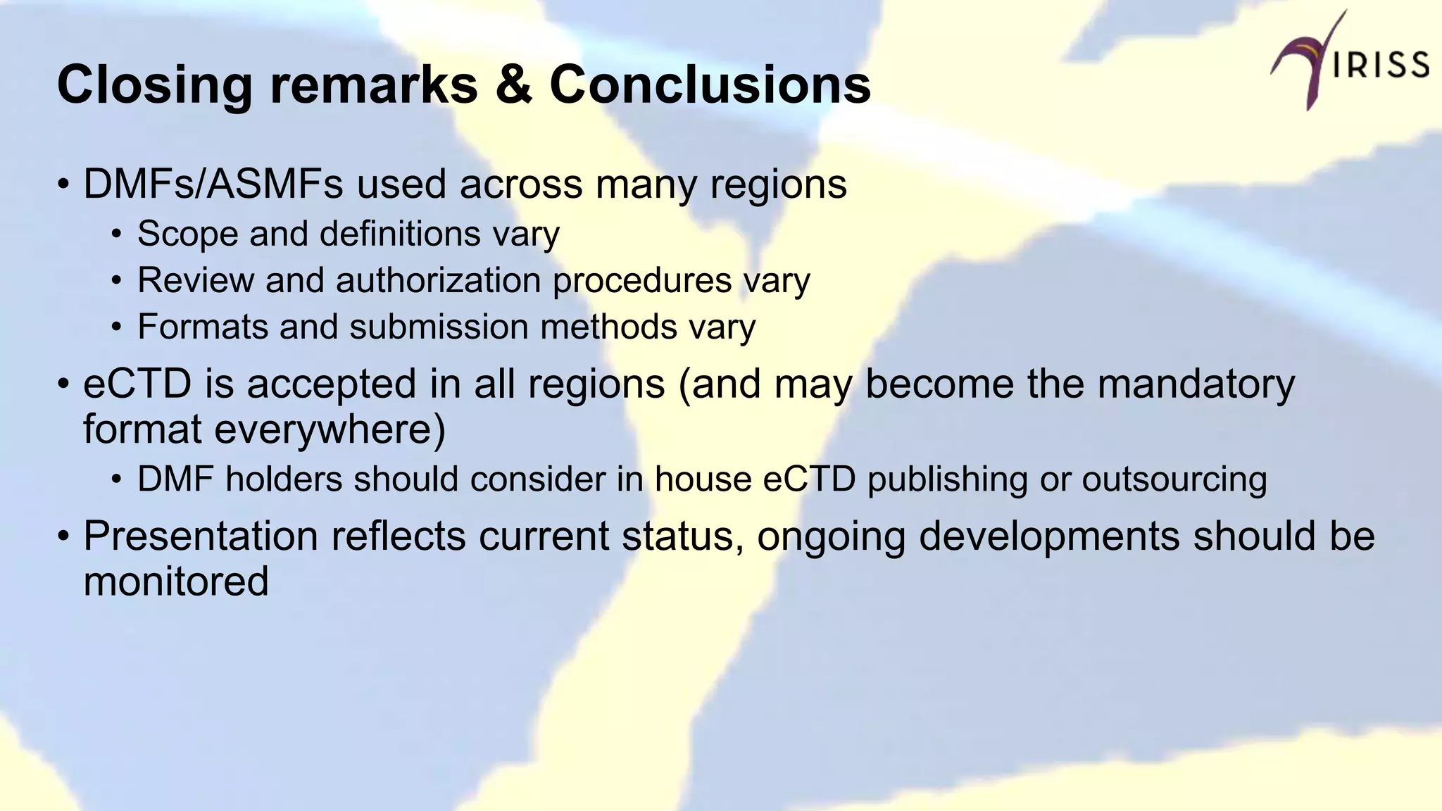 Closing remarks & Conclusions
• DMFs/ASMFs used across many regions
• Scope and definitions vary
• Review and authorization procedures vary
• Formats and submission methods vary
• eCTD is accepted in all regions (and may become the mandatory
format everywhere)
• DMF holders should consider in house eCTD publishing or outsourcing
• Presentation reflects current status, ongoing developments should be
monitored
 