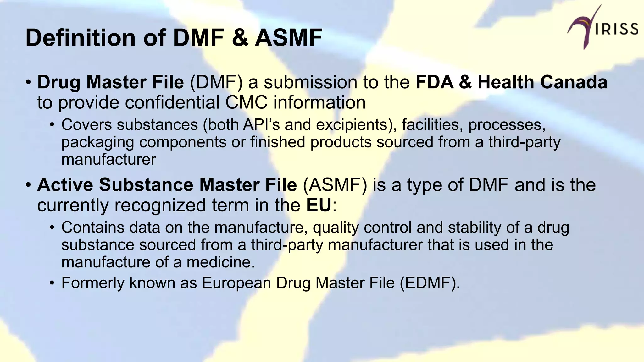 Definition of DMF & ASMF
• Drug Master File (DMF) a submission to the FDA & Health Canada
to provide confidential CMC information
• Covers substances (both API’s and excipients), facilities, processes,
packaging components or finished products sourced from a third-party
manufacturer
• Active Substance Master File (ASMF) is a type of DMF and is the
currently recognized term in the EU:
• Contains data on the manufacture, quality control and stability of a drug
substance sourced from a third-party manufacturer that is used in the
manufacture of a medicine.
• Formerly known as European Drug Master File (EDMF).
 