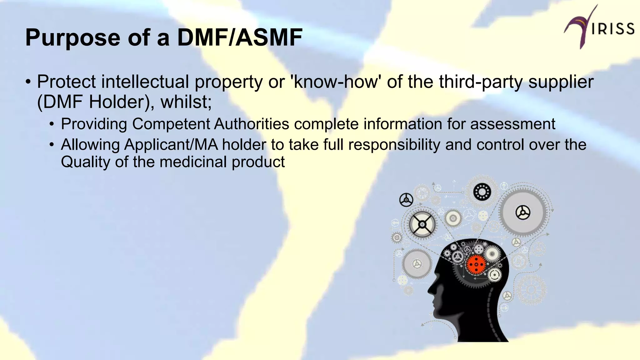 Purpose of a DMF/ASMF
• Protect intellectual property or 'know-how' of the third-party supplier
(DMF Holder), whilst;
• Providing Competent Authorities complete information for assessment
• Allowing Applicant/MA holder to take full responsibility and control over the
Quality of the medicinal product
 