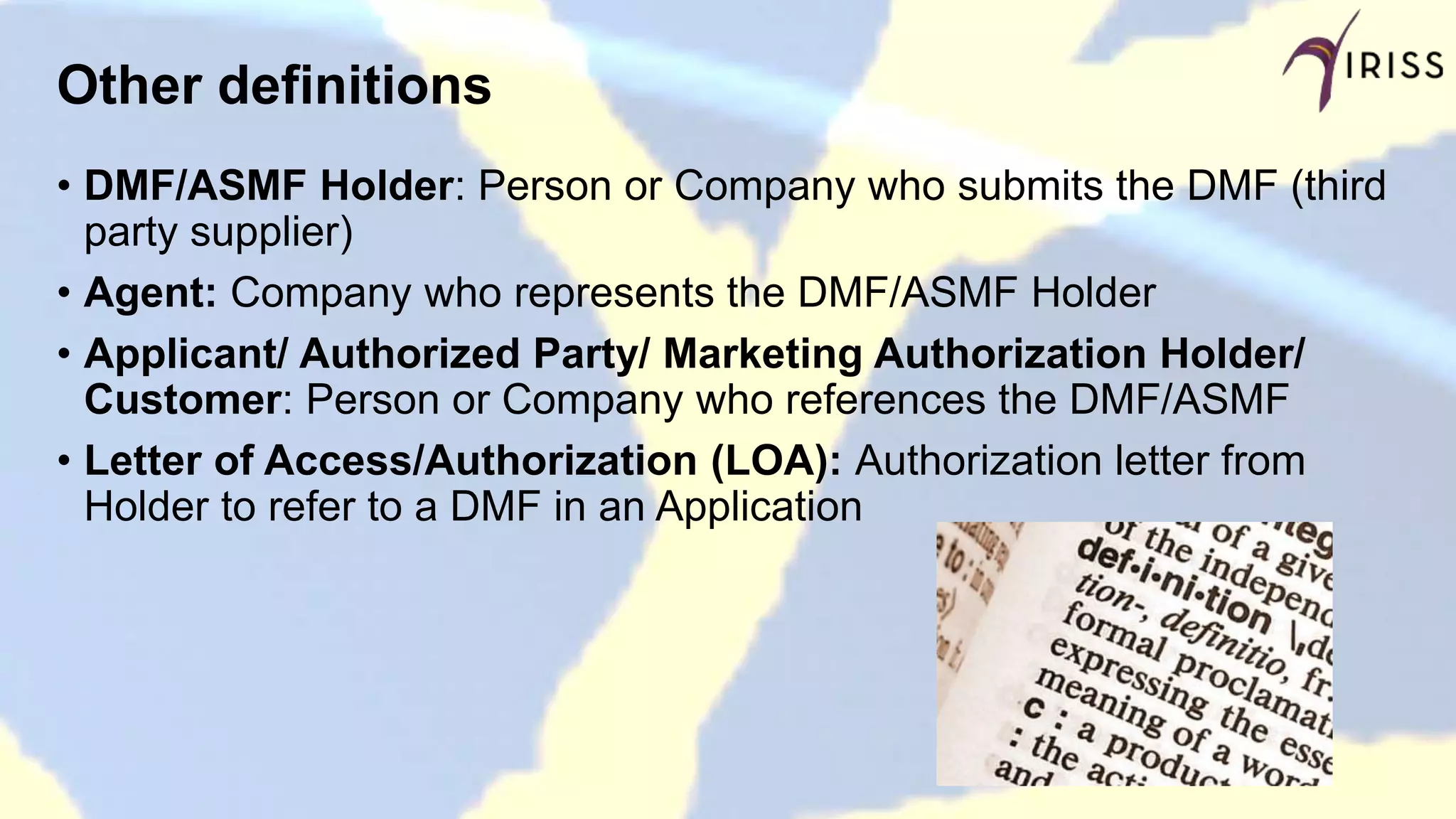 Other definitions
• DMF/ASMF Holder: Person or Company who submits the DMF (third
party supplier)
• Agent: Company who represents the DMF/ASMF Holder
• Applicant/ Authorized Party/ Marketing Authorization Holder/
Customer: Person or Company who references the DMF/ASMF
• Letter of Access/Authorization (LOA): Authorization letter from
Holder to refer to a DMF in an Application
 