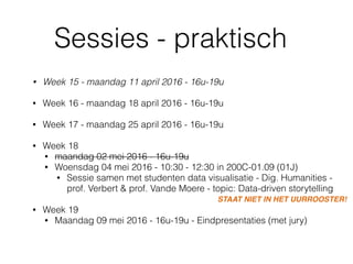 Sessies - praktisch
• Week 15 - maandag 11 april 2016 - 16u-19u 
• Week 16 - maandag 18 april 2016 - 16u-19u 
• Week 17 - maandag 25 april 2016 - 16u-19u 
• Week 18
• maandag 02 mei 2016 - 16u-19u
• Woensdag 04 mei 2016 - 10:30 - 12:30 in 200C-01.09 (01J)
• Sessie samen met studenten data visualisatie - Dig. Humanities -
prof. Verbert & prof. Vande Moere - topic: Data-driven storytelling 
• Week 19
• Maandag 09 mei 2016 - 16u-19u - Eindpresentaties (met jury)
STAAT NIET IN HET UURROOSTER!
 