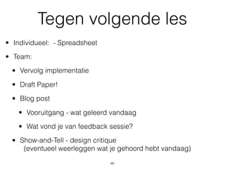 Tegen volgende les
• Individueel: - Spreadsheet
• Team:
• Vervolg implementatie
• Draft Paper!
• Blog post
• Vooruitgang - wat geleerd vandaag
• Wat vond je van feedback sessie?
• Show-and-Tell - design critique  
(eventueel weerleggen wat je gehoord hebt vandaag)
46
 